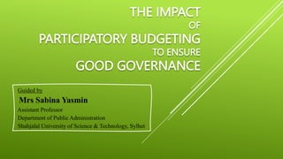 THE IMPACT
OF
PARTICIPATORY BUDGETING
TO ENSURE
GOOD GOVERNANCE
Guided by
Mrs Sabina Yasmin
Assistant Professor
Department of Public Administration
Shahjalal University of Science & Technology, Sylhet
 