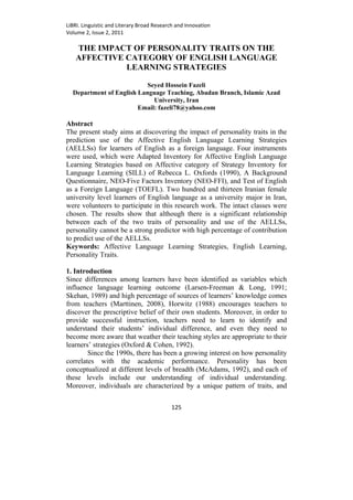 LiBRI. Linguistic and Literary Broad Research and Innovation
Volume 2, Issue 2, 2011

   THE IMPACT OF PERSONALITY TRAITS ON THE
   AFFECTIVE CATEGORY OF ENGLISH LANGUAGE
             LEARNING STRATEGIES

                           Seyed Hossein Fazeli
  Department of English Language Teaching, Abadan Branch, Islamic Azad
                             University, Iran
                        Email: fazeli78@yahoo.com

Abstract
The present study aims at discovering the impact of personality traits in the
prediction use of the Affective English Language Learning Strategies
(AELLSs) for learners of English as a foreign language. Four instruments
were used, which were Adapted Inventory for Affective English Language
Learning Strategies based on Affective category of Strategy Inventory for
Language Learning (SILL) of Rebecca L. Oxfords (1990), A Background
Questionnaire, NEO-Five Factors Inventory (NEO-FFI), and Test of English
as a Foreign Language (TOEFL). Two hundred and thirteen Iranian female
university level learners of English language as a university major in Iran,
were volunteers to participate in this research work. The intact classes were
chosen. The results show that although there is a significant relationship
between each of the two traits of personality and use of the AELLSs,
personality cannot be a strong predictor with high percentage of contribution
to predict use of the AELLSs.
Keywords: Affective Language Learning Strategies, English Learning,
Personality Traits.

1. Introduction
Since differences among learners have been identified as variables which
influence language learning outcome (Larsen-Freeman & Long, 1991;
Skehan, 1989) and high percentage of sources of learners’ knowledge comes
from teachers (Marttinen, 2008), Horwitz (1988) encourages teachers to
discover the prescriptive belief of their own students. Moreover, in order to
provide successful instruction, teachers need to learn to identify and
understand their students’ individual difference, and even they need to
become more aware that weather their teaching styles are appropriate to their
learners’ strategies (Oxford & Cohen, 1992).
        Since the 1990s, there has been a growing interest on how personality
correlates with the academic performance. Personality has been
conceptualized at different levels of breadth (McAdams, 1992), and each of
these levels include our understanding of individual understanding.
Moreover, individuals are characterized by a unique pattern of traits, and


                                           125
 