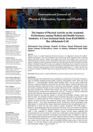 ~ 87 ~
International Journal of Physical Education, Sports and Health 2015; 1(6): 92-95
P-ISSN: 2394-1685
E-ISSN: 2394-1693
Impact Factor (ISRA): 4.69
IJPESH 2015; 1(6): 87-91
© 2015 IJPESH
www.kheljournal.com
Received: 22-05-2015
Accepted: 23-06-2015
Mohammed Abou Elmagd
Senior Executive Sports,
Physical education Dept.,
Student Affairs, Ras Al
Khaimah Medical and Health
Sciences University, RAK,
11172, United Arab Emirates.
Abubakr H Mossa
Lecturer, Anatomy Dept., Ras
Al Khaimah Medical and Health
sciences University, RAK,
11172, United Arab Emirates.
Manal Mahmoud Sami
Deputy Dean - Student Affairs
Student Affairs, Ras Al
Khaimah Medical and Health
Sciences University, RAK,
11172, United Arab Emirates.
Tamer Salama El-Marsafawy
Dean in Charge-IRO, Ras Al
Khaimah Medical and Health
Sciences University, RAK,
11172, United Arab Emirates.
Omar Al Jadaan
Assistant Professor, General
Education Dept., Ras Al
Khaimah Medical and Health
Sciences University, RAK,
11172, United Arab Emirates.
Mohamed Salah Eldin Mudawi
Assistant Dean-Student Affairs,
Ras Al Khaimah Medical and
Health Sciences University,
RAK, 11172, United Arab
Emirates.
Correspondence:
Mohammed Abou Elmagd
Senior Executive Sports,
Physical education Dept.,
Student Affairs, Ras Al
Khaimah Medical and Health
Sciences University, RAK,
11172, United Arab Emirates.
The Impact of Physical Activity on the Academic
Performance among Medical and Health Sciences
Students: A Cross Sectional Study from RAKMHSU -
Ras Alkhaimah-UAE
Mohammed Abou Elmagd, Abubakr H Mossa, Manal Mahmoud Sami,
Tamer Salama El-Marsafawy, Omar Al Jadaan, Mohamed Salah Eldin
Mudawi
Abstract
Physical activity is a crucial component of school curricula as it is suggested to increase the students’
academic performance. This may be applied in the university age group, especially when considering
medical and health sciences colleges where higher stress levels are recorded. Aim: To assess the
relationship between physical activity and academic performance among medical and health sciences
students. Methods: an online questionnaire-based cross sectional study involved 198 students from RAK
Medical and Health Sciences University was conducted to identify the level of physical activity and
academic performance. Results were tabulated and analyzed using SPSS. Results: there was significant
positive correlation between physical activity and academic performance (r = 0.208). However, the
correlation was higher for BDS College with no significant difference with regard to nationality, age and
gender.
Keywords: Physical activity, academic performance, university students, sports, medical university.
Introduction
Physical education has traditionally been considered an essential part of curricula to promote a
range of benefits including general health, cognitive, development, motor skills and social
behavior [1, 2]
. The philosophy “Healthy Body, Healthy Mind” was the motive behind the
inclusion of physical education along with the curriculum subjects. Physical education is the
systematic education of physical activity to develop a man physically, mentally, emotionally
and socially competent through an active medium. Physical activity is defined as any bodily
movement produced by voluntary body muscles that require energy expenditure. The term
“Physical activity” should not be confused with “exercise”. Exercise is a subclass of physical
activity that is planned, structured and repetitive for a certain purpose [3]
.
Physical education can help the students to develop the knowledge, attitudes, motor and
behavior skills, and confidence needed to adopt and maintain physically active lifestyle [4]
. The
outcomes of a quality physical Activity program are very important to adolescents. Bodily
benefits of sports activities, like improved aerobic power, increased muscle strength, and
fighting obesity [5]
have been demonstrated clearly. Furthermore, athletic participants score
higher grades in school and have higher educational aspirations than non-participants have [6]
.
Participation in sports has also been related to greater satisfaction with body image [7]
.
Moreover, sports participation has been associated with lower scores on measures of loneliness
[8]
and anxiety [9, 10]
.Therefore, physical education may not be considered extracurricular; it is
rather a vital component in students’ academic success. Several studies suggested that
increased physical activity during the school time could induce arousal and lessen boredom,
which lead to increase classroom concentration and attention span. In addition to that, one
study suggested that increased activity levels might be related to improve classroom behavior
as well as academic performance [11]
. Academic performance refers to “how students deal with
their studies and how they cope with or accomplish different tasks given to them by their
teachers. It is also the ability to study and remember facts and being Able to communicate
your knowledge verbally or down on paper” [12]
.
 