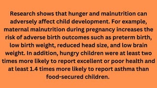 Research shows that hunger and malnutrition can
adversely affect child development. For example,
maternal malnutrition dur...