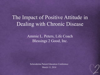 The Impact of Positive Attitude in
Dealing with Chronic Disease
Ammie L. Peters, Life Coach
Blessings 2 Good, Inc.
Scleroderma Patient Education Conference
March 15, 2014
 