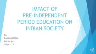 IMPACT OF
PRE-INDEPENDENT
PERIOD EDUCATION ON
INDIAN SOCIETY
By,
S.MAHA LAKSHMI
Roll No: 84
Subject: C2
 