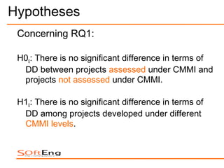 Hypotheses
 Concerning RQ1:

 H00: There is no significant difference in terms of
  DD between projects assessed under CMMI and
  projects not assessed under CMMI.

 H10: There is no significant difference in terms of
  DD among projects developed under different
  CMMI levels.
 