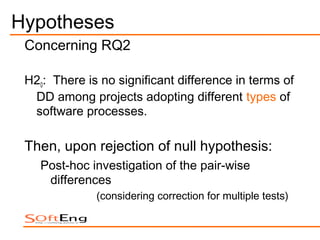 Hypotheses
 Concerning RQ2

 H20: There is no significant difference in terms of
  DD among projects adopting different types of
  software processes.

 Then, upon rejection of null hypothesis:
    Post-hoc investigation of the pair-wise
     differences
              (considering correction for multiple tests)
 