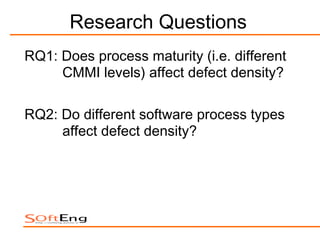 Research Questions
RQ1: Does process maturity (i.e. different
     CMMI levels) affect defect density?

RQ2: Do different software process types
     affect defect density?
 