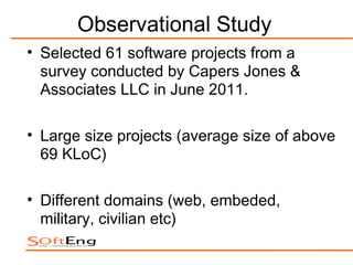 Observational Study
• Selected 61 software projects from a
  survey conducted by Capers Jones &
  Associates LLC in June 2011.

• Large size projects (average size of above
  69 KLoC)

• Different domains (web, embeded,
  military, civilian etc)
 