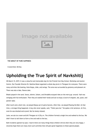 Upholding the True Spirit of Navkshitij
ON March 15, 2019. It was a colourful and memorable day for the Friends from Day School, Workshop and Autism
Centre. Our Founder Director Dr. Neelima Desai organized a whole day picnic in Thergaon for everyone. There were
many activities like boating, Hula Hoops, slide, and swings. The area was surrounded by greenery and pleasant air.
There was also a lake, Pawna Lake.
Bhakti played in the sand. Swara, Ashwin, Soham, and Shraddha enjoyed rides on the merry-go- around. Yash was
swinging with full enthusiasm. Then they all washed their hands and sat to enjoy a lunch of chapatti, dal, pulav, and
paneer sabji.
After lunch and a short rest, we played Mazya aai ch patra haravla. After that, we played Passing the Ball. At that
time, a strange thing happened. A boy who never speaks, said, “Toilet jana hai.” He spoke a full sentence. At first,
even he was shocked and scared. But he slowly relaxed.
Later, we ate ice cream and left Thergaon at 4.30 p.m. The children formed a single line and walked to the bus. We
didn’t have to tell them to form a line and walk to the bus.
Both incidents opened my eyes. I learnt there are many things these children will do when they are very happy. I
sincerely hope there are many more such activities that will give great happiness to these special people.
THE IMPACT OF PURE HAPPINESS
Created Date: 02 May
 
