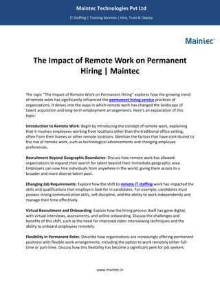 www.maintec.in
The Impact of Remote Work on Permanent
Hiring | Maintec
The topic "The Impact of Remote Work on Permanent Hiring" explores how the growing trend
of remote work has significantly influenced the permanent hiring service practices of
organizations. It delves into the ways in which remote work has changed the landscape of
talent acquisition and long-term employment arrangements. Here's an explanation of this
topic:
Introduction to Remote Work: Begin by introducing the concept of remote work, explaining
that it involves employees working from locations other than the traditional office setting,
often from their homes or other remote locations. Mention the factors that have contributed to
the rise of remote work, such as technological advancements and changing employee
preferences.
Recruitment Beyond Geographic Boundaries: Discuss how remote work has allowed
organizations to expand their search for talent beyond their immediate geographic area.
Employers can now hire individuals from anywhere in the world, giving them access to a
broader and more diverse talent pool.
Changing Job Requirements: Explore how the shift to remote IT staffing work has impacted the
skills and qualifications that employers look for in candidates. For example, candidates must
possess strong communication skills, self-discipline, and the ability to work independently and
manage their time effectively.
Virtual Recruitment and Onboarding: Explain how the hiring process itself has gone digital,
with virtual interviews, assessments, and online onboarding. Discuss the challenges and
benefits of this shift, such as the need for improved video interviewing techniques and the
ability to onboard employees remotely.
Flexibility in Permanent Roles: Describe how organizations are increasingly offering permanent
positions with flexible work arrangements, including the option to work remotely either full-
time or part-time. Discuss how this flexibility has become a significant perk for job seekers.
Maintec Technologies Pvt Ltd
IT Staffing | Training Services | Hire, Train & Deploy
I
I
IT
 