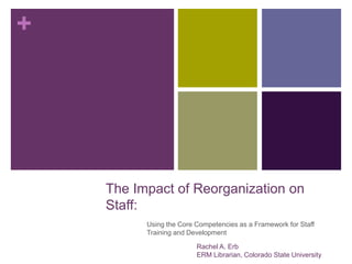 +
The Impact of Reorganization on
Staff:
Using the Core Competencies as a Framework for Staff
Training and Development
Rachel A. Erb
ERM Librarian, Colorado State University
 