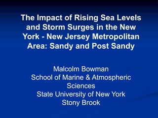 The  Impact  of  Rising  Sea  Levels  
and  Storm  Surges  in  the  New  
York  -­ New  Jersey  Metropolitan  
Area:  Sandy  and  Post  Sandy
Malcolm  Bowman
School  of  Marine  &  Atmospheric  
Sciences
State  University  of  New  York
Stony  Brook
 