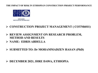 THE IMPACT OF RISK IN ETHIOPIAN CONSTRUCTION PROJECT PERFORMANCE
 CONSTRUCTION PROJECT MANAGEMENT ( COTM6011)
 REVIEW ASSIGNMENT ON RESEARCH PROBLEM,
METHOD AND RESULTS
 NAME: EDRIS ABDELLA
 SUBMITTED TO: Dr MOHAMMADZEN HASAN (PhD)
 DECEMBER 2021, DIRE DAWA, ETHIOPIA
 