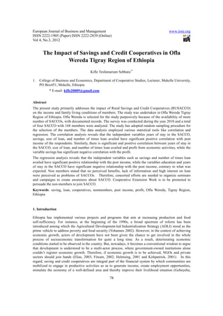European Journal of Business and Management                                                  www.iiste.org
ISSN 2222-1905 (Paper) ISSN 2222-2839 (Online)
Vol 4, No.3, 2012


       The Impact of Savings and Credit Cooperatives in Ofla
                Wereda Tigray Region of Ethiopia
                                       Kifle Tesfamariam Sebhatu1*

1.   College of Business and Economics, Department of Cooperative Studies, Lecturer, Mekelle University,
     PO Box451, Mekelle, Ethiopia
           * E-mail: kifle20009@gmail.com


Abstract
The present study primarily addresses the impact of Rural Savings and Credit Cooperatives (RUSACCO)
on the income and family living conditions of members. The study was undertaken in Ofla Wereda Tigray
Region of Ethiopia. Ofla Wereda is selected for the study purposively because of the availability of more
number of SACCOs, with documented records. The survey was conducted during the year 2010 and a total
of four SACCO with 168 members were analyzed. The study has adopted random sampling procedure for
the selection of the members. The data analysis employed various statistical tools like correlation and
regression. The correlation analysis reveals that the independent variables years of stay in the SACCO,
savings, size of loan, and number of times loan availed have significant positive correlation with post
income of the respondents. Similarly, there is significant and positive correlation between years of stay in
the SACCO, size of loan, and number of times loan availed and profit from economic activities, while the
variable savings has significant negative correlation with the profit.
The regression analysis reveals that the independent variables such as savings and number of times loan
availed have significant positive relationship with the post income, while the variables education and years
of stay in the SACCO have significant negative relationship with the post income, contrary to what was
expected. Non members stated that no perceived benefits, lack of information and high interest on loan
were perceived as problems of SACCOs. Therefore, concerted efforts are needed to organize seminars
and campaigns to create awareness about SACCO. Cooperative Extension Work is to be promoted to
persuade the non-members to join SACCO.
Keywords: saving, loan, cooperatives, nonmembers, post income, profit, Ofla Wereda, Tigray Region,
Ethiopia



1. Introduction

Ethiopia has implemented various projects and programs that aim at increasing production and food
self-sufficiency. For instance, at the beginning of the 1990s, a broad spectrum of reform has been
introduced among which the Agricultural Development-led Industrialization Strategy (ADLI) stood as the
prime vehicle to address poverty and food security (Yohannes 2002). However, in the context of achieving
economic growth, actors of development have not been given the chance to get involved in the whole
process of socioeconomic transformation for quite a long time. As a result, deteriorating economic
conditions started to be observed in the country. But, nowadays, it becomes a conventional wisdom to argue
that development is understood to be a multi-actor process, where government-owned institutions alone
couldn’t register economic growth. Therefore, if economic growth is to be achieved, NGOs and private
sectors should join hands (Elias, 2003; Fitsum, 2002; Helmsing, 2001 and Kirkpatrick, 2001). In this
regard, saving and credit cooperatives are integral part of the financial system by which communities are
mobilized to engage in productive activities so as to generate income, create employment opportunities,
stimulate the economy of a well-defined area and thereby improve their livelihood situation (Gebeyehu,

                                                    78
 