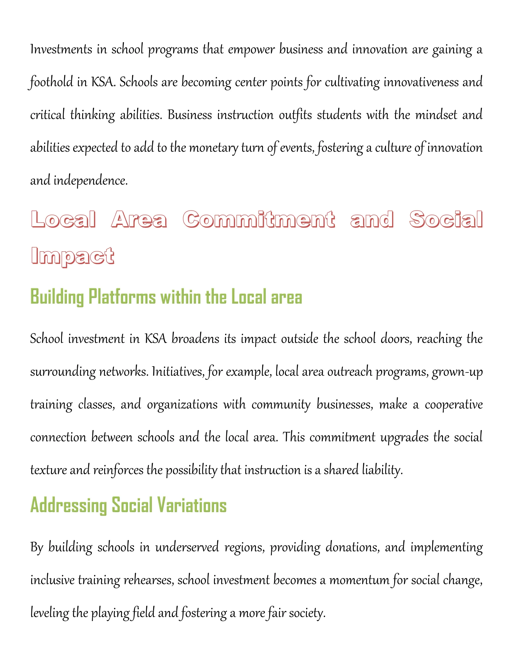 Investments in school programs that empower business and innovation are gaining a
foothold in KSA. Schools are becoming center points for cultivating innovativeness and
critical thinking abilities. Business instruction outfits students with the mindset and
abilities expected to add to the monetary turn of events, fostering a culture of innovation
and independence.
School investment in KSA broadens its impact outside the school doors, reaching the
surrounding networks. Initiatives, for example, local area outreach programs, grown-up
training classes, and organizations with community businesses, make a cooperative
connection between schools and the local area. This commitment upgrades the social
texture and reinforces the possibility that instruction is a shared liability.
By building schools in underserved regions, providing donations, and implementing
inclusive training rehearses, school investment becomes a momentum for social change,
leveling the playing field and fostering a more fair society.
 