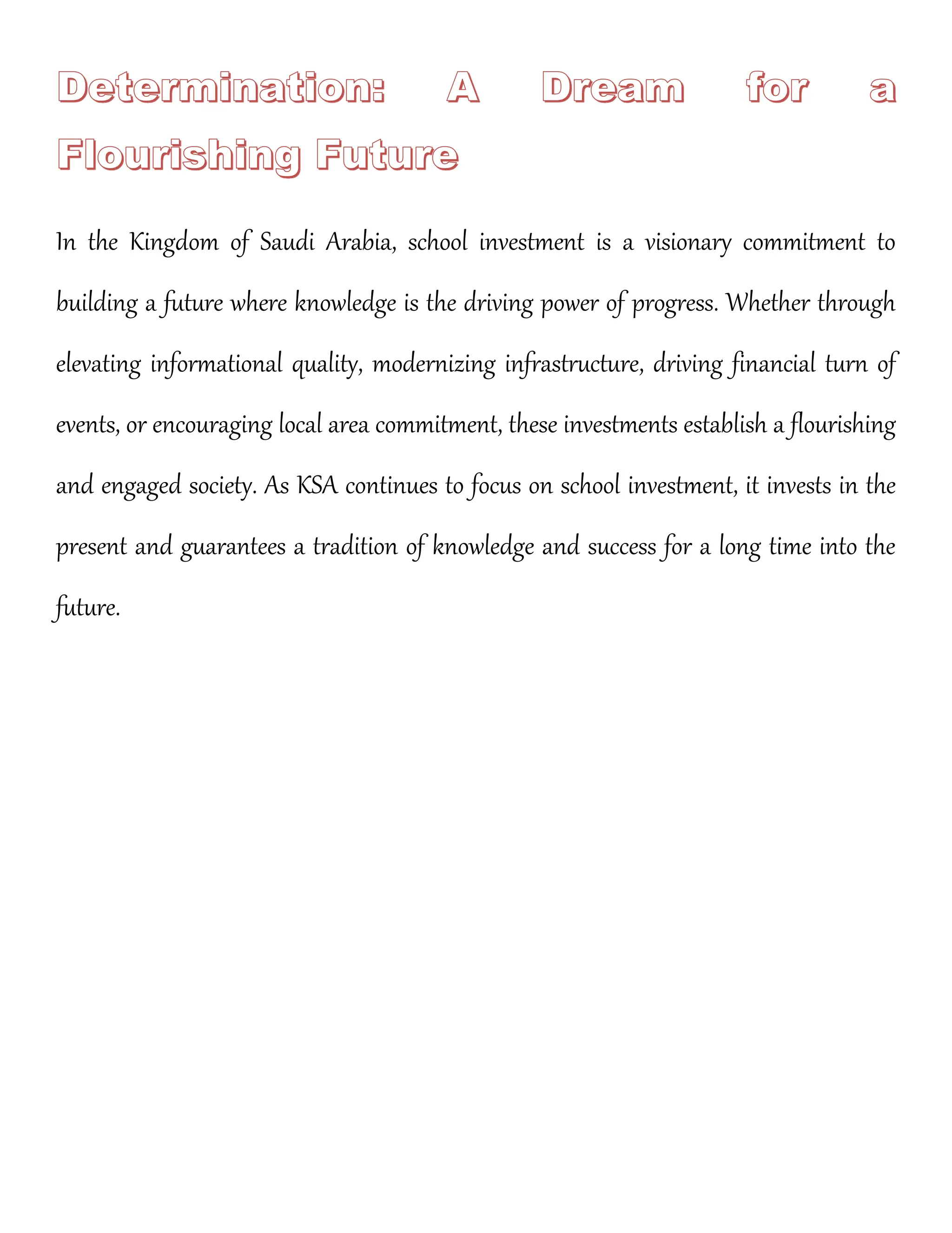 In the Kingdom of Saudi Arabia, school investment is a visionary commitment to
building a future where knowledge is the driving power of progress. Whether through
elevating informational quality, modernizing infrastructure, driving financial turn of
events, or encouraging local area commitment, these investments establish a flourishing
and engaged society. As KSA continues to focus on school investment, it invests in the
present and guarantees a tradition of knowledge and success for a long time into the
future.
 