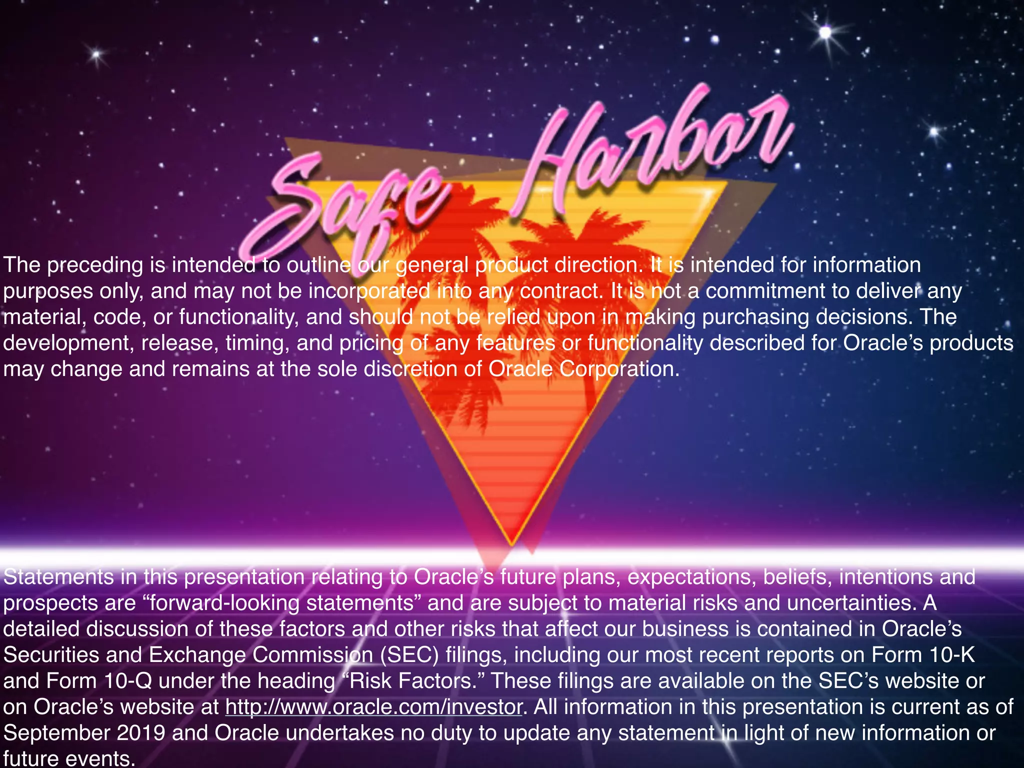 The preceding is intended to outline our general product direction. It is intended for information
purposes only, and may not be incorporated into any contract. It is not a commitment to deliver any
material, code, or functionality, and should not be relied upon in making purchasing decisions. The
development, release, timing, and pricing of any features or functionality described for Oracle’s products
may change and remains at the sole discretion of Oracle Corporation.
Statements in this presentation relating to Oracle’s future plans, expectations, beliefs, intentions and
prospects are “forward-looking statements” and are subject to material risks and uncertainties. A
detailed discussion of these factors and other risks that affect our business is contained in Oracle’s
Securities and Exchange Commission (SEC) filings, including our most recent reports on Form 10-K
and Form 10-Q under the heading “Risk Factors.” These filings are available on the SEC’s website or
on Oracle’s website at http://www.oracle.com/investor. All information in this presentation is current as of
September 2019 and Oracle undertakes no duty to update any statement in light of new information or
future events.