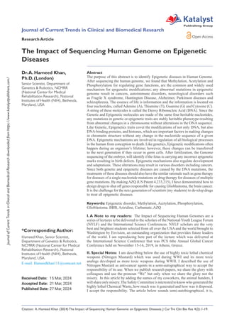 Journal
of
Current
Trends
in
Clinical
and
Biomedical
Research
downloaded
from
https://www.katalystpublishers.com/
Abstract
The purpose of this abstract is to identify Epigenetic diseases in Human Genome.
After sequencing the human genome, we found that Methylation, Acetylation and
Phosphorylation for regulating gene functions, are the common and widely used
mechanism for epigenetic modifications; any abnormal mutations in epigenetic
genome result in cancers, autoimmune disorders, neurological disorders such
as Fragile X syndrome, Huntington Disease, Alzheimer, Parkinson diseases and
schizophrenia. The essence of life is information and the information is located on
four nucleotides, called Adenine (A), Thiamine (T), Guanine (G) and Cytosine (C).
A string of these molecules is called the Deoxy Ribonucleic Acid (DNA). Since the
Genetic and Epigenetic molecules are made of the same four heritable nucleotides,
any mutations in genetic or epigenetic traits are stably heritable phenotype resulting
from abnormal changes in a chromosome without alterations in the DNA sequence.
Like Genetic, Epigenetics traits cover the modifications of not only DNA, but also
DNA-binding proteins, and histones, which are important factors in making changes
in chromatin structure without any change in the nucleotide sequence of a given
DNA. Epigenetic mechanisms are involved in regulation of all biological processes
in the human from conception to death. Like genetics, Epigenetic modifications often
happen during an organism’s lifetime; however, these changes can be transferred
to the next generation if they occur in germ cells. After fertilization, the Genome
sequencing of the embryo, will identify if the fetus is carrying any incorrect epigenetic
marks resulting in birth defects. Epigenetic mechanisms also regulate development
and adaptations. These alterations may result in various disorders including cancers.
Since both genetic and epigenetic diseases are caused by the DNA mutations, the
treatments of these diseases should also have the similar rationale such as gene therapy
for diseases of a single nucleotide mutations or drug therapy for diseases of multiple
gene mutations. By makingAZQ (US Patent 4,233,215), I have demonstrated how to
design drugs to shut off genes responsible for causing Glioblastoma, the brain cancer.
It is the challenge for the next generation of scientists (my students) to develop drugs
to treat all epigenetic diseases.
Keywords: Epigenetic disorder, Methylation, Acetylation, Phosphorylation,
Glioblastoma. BBB, Aziridine, Carbamate, AZQ
I. A Note to my readers: The Impact of Sequencing Human Genomes are a
series of lectures to be delivered to the scholars of the National Youth League Forum
(NYLF) and the International Science Conferences. NYLF scholars are the very
best and brightest students selected from all over the USA and the world brought to
Washington by Envision, an outstanding organization that provides future leaders
of the world. I am reproducing here part of the lecture which was delivered at
the International Science Conference that was PCS 6the Annual Global Cancer
Conference held on November 15-16, 2019, in Athens, Greece.
II. Special Notes: I am describing below the use of highly toxic lethal chemical
weapons (Nitrogen Mustard) which was used during WWI and its more toxic
analogs developed as more toxic weapons during WWII. I described the use of
Nitrogen Mustard as anti-cancer agents in a semi-autographical way to accept the
responsibility of its use. When we publish research papers, we share the glory with
colleagues and use the pronoun “We” but only when we share the glory not the
misery. In this article by adding the names of my coworkers, the animal handers, I
willshareonlymisery.TheSafetyCommitteeisinterestedtoknowwhogeneratedthe
highly lethal Chemical Waste, how much was it generated and how was it disposed.
I accept the responsibility. The article below sounds semi-autobiographical, it is,
Dr.A. Hameed Khan,
Ph.D. (London)
Senior Scientist, Department of
Genetics & Robotics, NCMRR
(National Center for Medical
Rehabilitation Research), National
Institutes of Health (NIH), Bethesda,
Maryland, USA
*Corresponding Author:
Hameed Khan, Senior Scientist,
Department of Genetics & Robotics,
NCMRR (National Center for Medical
Rehabilitation Research), National
Institutes of Health (NIH), Bethesda,
Maryland, USA.
Journal of CurrentTrends in Clinical and Biomedical Research
Received Date: 15 Mar, 2024
Accepted Date: 21 Mar, 2024
Published Date: 27 Mar, 2024
Research Article
Citation: A. Hameed Khan (2024) The Impact of Sequencing Human Genome on Epigenetic Diseases. J Cur Tre Clin Bio Res 4(2): 1-19.
Open Access
Katalyst
Publishing Group
The Impact of Sequencing Human Genome on Epigenetic
Diseases
 