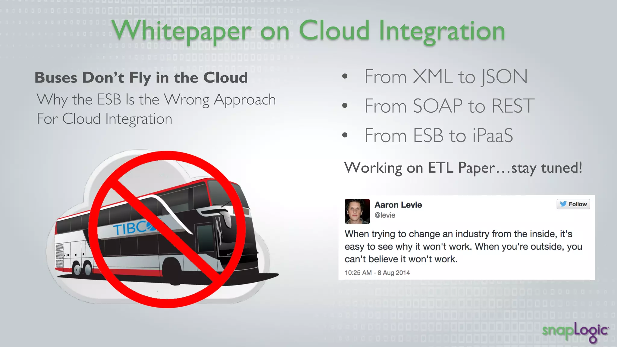 Whitepaper on Cloud Integration 
• From XML to JSON 
• From SOAP to REST 
• From ESB to iPaaS 
Working on ETL Paper…stay tuned! 
Buses Don’t Fly in the Cloud 
Why the ESB Is the Wrong Approach 
For Cloud Integration 
 