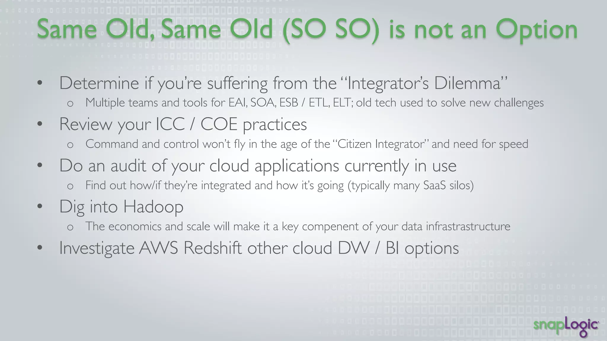 Option 
• Determine if you’re suffering from the “Integrator’s Dilemma” 
o Multiple teams and tools for EAI, SOA, ESB / ETL, ELT; old tech used to solve new 
challenges 
• Review your ICC / COE practices 
o Command and control won’t fly in the age of the “Citizen Integrator” and need for 
speed 
• Do an audit of your cloud applications currently in use 
o Find out how/if they’re integrated and how it’s going (typically many SaaS silos) 
• Dig into Hadoop 
o The economics and scale will make it a key component of your data infrastructure 
• Investigate AWS Redshift other cloud DW / BI options 
 