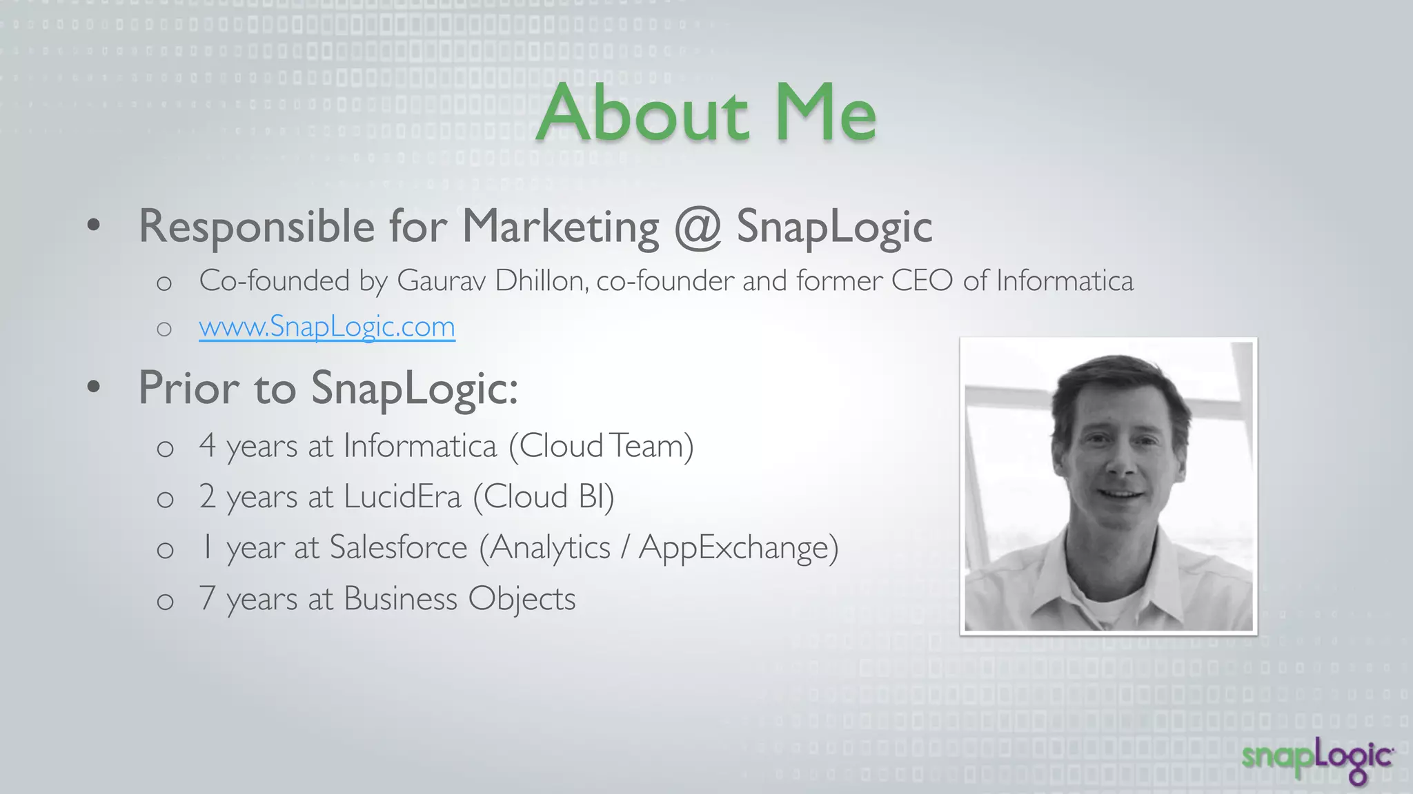 About Me 
• Responsible for Marketing @ SnapLogic 
o Co-founded by Gaurav Dhillon, co-founder and former CEO of Informatica 
o www.SnapLogic.com 
• Prior to SnapLogic: 
o 4 years at Informatica (Cloud Team) 
o 2 years at LucidEra (Cloud BI) 
o 1 year at Salesforce (Analytics / AppExchange) 
o 7 years at Business Objects 
 