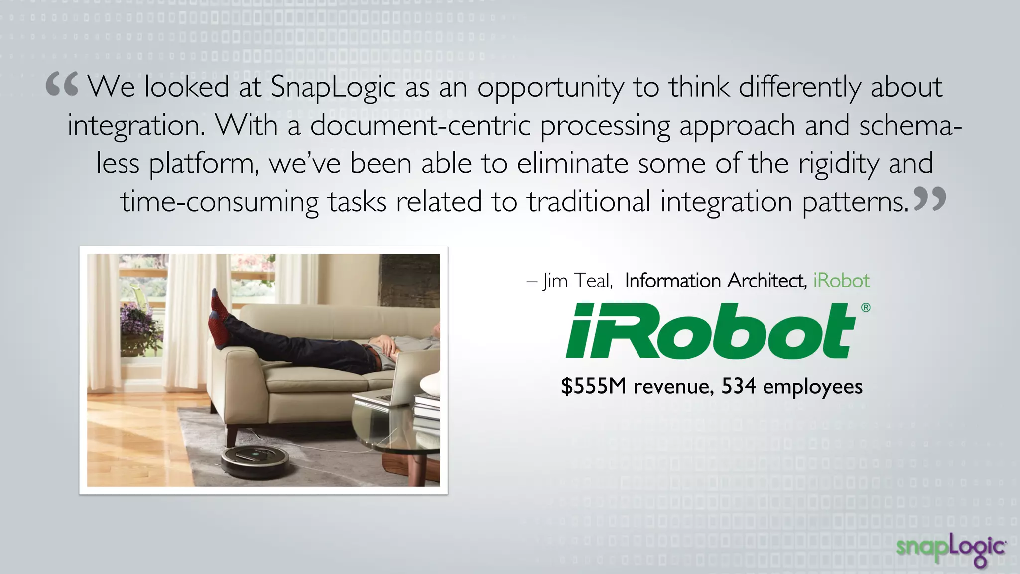 We looked at SnapLogic as an opportunity to think differently 
about integration. With a document-centric processing 
approach and schema-less platform, we’ve been able to 
eliminate some of the rigidity and time-consuming tasks related 
to traditional integration patterns. 
– Jim Teal, Information Architect, iRobot 
$555M revenue, 534 employees 
 