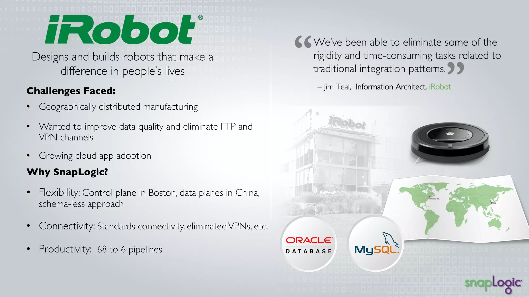 Designs and builds robots that 
make a difference in people’s 
lives 
Challenges Faced: 
• Geographically distributed manufacturing 
• Wanted to improve data quality and eliminate FTP 
and VPN channels 
• Growing cloud app adoption 
Why SnapLogic? 
• Flexibility: Control plane in Boston, data planes in 
China, schema-less approach 
• Connectivity: Standards connectivity, eliminated 
VPNs, etc. 
• Productivity: 68 to 6 pipelines 
 