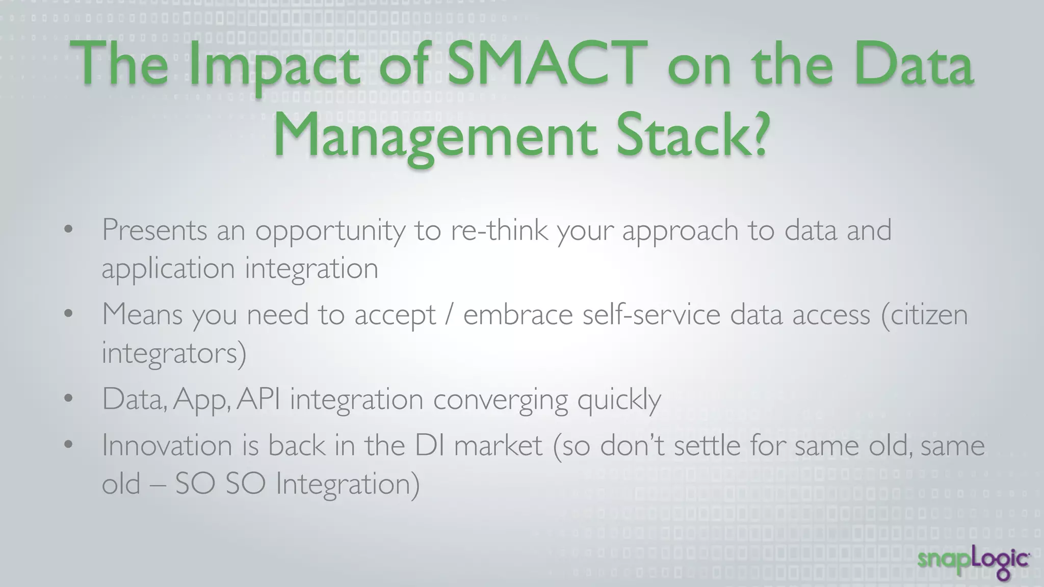 The Impact of SMACT on the 
Data Management Stack? 
• Presents an opportunity to re-think your approach to data and 
application integration 
• Means you need to accept / embrace self-service data access 
(citizen integrators) 
• Data, App, API integration converging quickly 
• Innovation is back in the DI market (so don’t settle for same old, 
same old – SO SO Integration) 
 