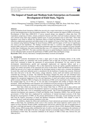 Journal of Economics and Sustainable Development www.iiste.org 
ISSN 2222-1700 (Paper) ISSN 2222-2855 (Online) 
Vol.5, No.16, 2014 
The Impact of Small and Medium Scale Enterprises on Economic 
Development of Ekiti State, Nigeria 
Zacheus. O. Opafunso, Omoseni, O. Adepoju* 
School of Management Technology, Federal University of Technology, PMB 704, Akure, Ondo State, Nigeria 
*Email of the corresponding author: honeycindyomo@yahoo.co.uk 
Abstract 
Small and Medium Scale Enterprises (SMEs) has proved to be a major intervention in resolving the problems of 
poverty and unemployment in most developing countries. This study examines the impact of SMEs on Economic 
Development of Ekiti State (2006-2013). A survey research design was adopted to obtain data from 150 
respondents comprising of traders, artisans, production factories and other small and medium enterprises which 
were selected using multi stage sampling method across 16 local government areas in Ekiti State. Three Null 
hypotheses were tested to identify the significant effects of Small and Medium Scale Enterprises on poverty 
reduction, employment generation and improvement in the standard of living in Ekiti State. Data for this study 
was analysed using Statistical Package for Social Sciences (SPSS) and Chi-square at 0.05 level of significance 
was used to test the hypotheses. The findings revealed that there is a positive and significant relationship 
between SMEs and poverty reduction, employment generation and improvement in standard of living of people 
in Ekiti State. Furthermore, the result revealed that there was a 57% increase in the number of SMEs in the State 
between the years 2009-2013. The study concludes that access to capital funding by reduction in the interest rate 
on loan offered by banks can boost the performance of SMEs in Ekiti State and Nigeria at large. 
Keywords: SMEs, Poverty Alleviation, Unemployment Bank, Economic development 
1. Introduction 
The pursuit of economic development has been a major goal of many developing nations of the world. 
Developing countries are confronted with several problems such as high rate of poverty and unemployment 
which have continued to hinder the attainment of socio-economic development. For any nation to attain 
development, industrialization, gainful and meaningful employment are important indices used as a 
measurement of economic development. This is often depicted by income per capital, equitable distribution of 
income, the welfare and quality of life enjoyed by the citizen of that nation. Small and Medium Scale Enterprise 
(SME) has proved to be a major tool adopted by the developed nations to attain socio- economic development. 
In recent time, small scale industrial sector is considered to be the backbone of modern day economy. Historical 
facts show that prior to the late 19th century, cottage industries, mostly small and medium scale businesses 
controlled the economy of Europe. The Industrial Revolution changed the status quo and introduced mass 
production (Thomas, 2001). The twin oil shocks during the 1970s undermined the mass production model, which 
triggered the unexpected reappraisal of the role and importance of small and medium sized enterprises in the 
global economy (Wendrell, 2003). In Nigeria, the introduction of SME can be traced back to the year 1945 when 
the essential paper No. 24 of 1945 on “A Ten year plan of development and welfare of Nigeria 1946 was 
presented”. Small and Medium scale Enterprise was considered an all time necessity at the beginning; which has 
gained prominence today and is expected to increase its importance in the future (Basil, 2005). 
Ekiti State which was carved out of the former Ondo State in 1996 has put in place policies and 
established Enterprise and Economic Development Agencies to encourage promote and coordinate investment 
activities in the State with a view to stimulating economic growth. One of such developmental strategies is the 
industrial development and expansion of Small and Medium Scale Enterprises (SMEs). Past and the present 
governments of Ekiti State have emphasized the contributions of internal developed economy of the State 
through the encouragement of SMEs. In this present administration in Ekiti state, several meetings have been 
held with the Nigeria Association of Small and Medium Enterprises (NASMEs), Ekiti chapter in order to 
promote the micro, small and medium enterprises in the state. 
Nevertheless, despite the efforts and contributions of past and present government towards promoting 
SMEs in Ekiti State, the contribution of this sector to the economy still remain relatively small in terms of its 
impact on Gross Domestic Product (GDP), unemployment and poverty reduction.The rate of unemployment in 
this state is still high and majority of the population still live in poverty. Ekezie (1995), Bacdom (2004), Iromaka 
(2006), Aremu, (2010) among others attributed the lack of credit as one the major constraint to the realization of 
the benefits of SME. In the light of the above, this paper attempt to examinethe impact of SMEs on the economic 
development of Ekiti State, the researcher embarked on the analysis of SME in Ekiti state, between the year 
2006 and 2013. 
115 
 