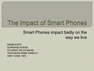 The impact of Smart Phones Smart Phones impact badly on the way we live NAME:KOPO SURNAME:KOENA STUDENT NO:23184248 TEACHERS NAME:SABELO UNIT CODE:1003 