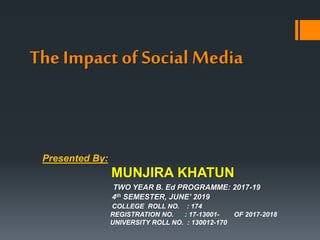 The Impact of Social Media
Presented By:
MUNJIRA KHATUN
TWO YEAR B. Ed PROGRAMME: 2017-19
4th SEMESTER, JUNE’ 2019
COLLEGE ROLL NO. : 174
REGISTRATION NO. : 17-13001- OF 2017-2018
UNIVERSITY ROLL NO. : 130012-170
 