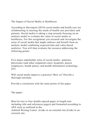 The Impact of Social Media in Healthcare
According to Davenport (2014) social media and health care are
collaborating in meeting the needs of health care providers and
patients. Social media is taking a step towards focusing on an
analytic model to evaluate the value of social media in
healthcare. For this assignment you research and investigate the
areas of social media that might embrace and benefit from an
analytic model combining acquired data and value-based
analytics. You will then evaluate the resource addressing the
following points:
Five major stakeholder roles of social media—patients,
physicians (and other outpatient care), hospitals, payers
(employers, health plans), and health information technology
(IT)
Will social media improve a practice? How so? Provide a
thorough rationale.
Provide a conclusion with the main points of the paper.
The paper:
Must be two to four double-spaced pages in length (not
including title and references pages) and formatted according to
APA style as outlined in the
Ashford Writing Center. (Links to an external site.)Links to an
external site.
 