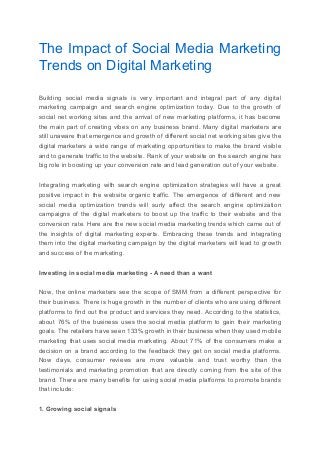 The Impact of Social Media Marketing
Trends on Digital Marketing
Building social media signals is very important and integral part of any digital
marketing campaign and search engine optimization today. Due to the growth of
social net working sites and the arrival of new marketing platforms, it has become
the main part of creating vibes on any business brand. Many digital marketers are
still unaware that emergence and growth of different social net working sites give the
digital marketers a wide range of marketing opportunities to make the brand visible
and to generate traffic to the website. Rank of your website on the search engine has
big role in boosting up your conversion rate and lead generation out of your website.
Integrating marketing with search engine optimization strategies will have a great
positive impact in the website organic traffic. The emergence of different and new
social media optimization trends will surly affect the search engine optimization
campaigns of the digital marketers to boost up the traffic to their website and the
conversion rate. Here are the new social media marketing trends which came out of
the insights of digital marketing experts. Embracing these trends and integrating
them into the digital marketing campaign by the digital marketers will lead to growth
and success of the marketing.
Investing in social media marketing - A need than a want
Now, the online marketers see the scope of SMM from a different perspective for
their business. There is huge growth in the number of clients who are using different
platforms to find out the product and services they need. According to the statistics,
about 76% of the business uses the social media platform to gain their marketing
goals. The retailers have seen 133% growth in their business when they used mobile
marketing that uses social media marketing. About 71% of the consumers make a
decision on a brand according to the feedback they get on social media platforms.
Now days, consumer reviews are more valuable and trust worthy than the
testimonials and marketing promotion that are directly coming from the site of the
brand. There are many benefits for using social media platforms to promote brands
that include:
1. Growing social signals
 