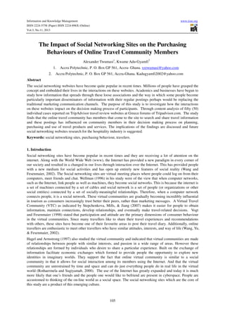 Information and Knowledge Management
ISSN 2224-5758 (Paper) ISSN 2224-896X (Online)
Vol.3, No.11, 2013

www.iiste.org

The Impact of Social Networking Sites on the Purchasing
Behaviours of Online Travel Community Members
2

Alexander Twumasi1, Kwame Adu-Gyamfi
1.
2.

Accra Polytechnic, P. O. Box GP 561, Accra- Ghana. xxtwumasi@yahoo.com

Accra Polytechnic, P. O. Box GP 561, Accra-Ghana. Kadugyamfi2002@yahoo.com

Abstract
The social networking websites have become quite popular in recent times. Millions of people have grasped the
concept and embedded their lives in the interactions on these websites. Academics and businesses have begun to
study how information that spreads through these loose associations and the way in which some people become
particularly important disseminators of information with their regular postings perhaps would be replacing the
traditional marketing communication channels. The purpose of this study is to investigate how the interactions
on these websites impact on the decision making process of participants. Through content analysis of fifty (50)
individual cases reported on TripAdvisor travel review websites at Greece forums of Tripadvisor.com. The study
finds that the online travel community has members that come to the site to search and share travel information
and these postings has influenced on community members in their decision making process on planning,
purchasing and use of travel products and services. The implications of the findings are discussed and future
social networking websites research for the hospitality industry is suggested.
Keywords: social networking sites, purchasing behaviour, travelers.
1. Introduction
Social networking sites have become popular in recent times and they are receiving a lot of attention on the
internet. Along with the World Wide Web (www), the Internet has provided a new paradigm in every corner of
our society and resulted in a changed in our lives through interaction over the Internet. This has provided people
with a new medium for social activities and has open up entirely new features of social reality (Wang and
Fesenmaier, 2002). The Social networking sites are virtual meeting places where people could log on from their
computers, meet friends and chat. Wellman (1996) in his study were of the view that when computer networks,
such as the Internet, link people as well as machines, they become social networks. This is because the internet is
a set of machines connected by a set of cables and social network is a set of people (or organizations or other
social entities) connected by a set of socially-meaningful relationships. Therefore, when a computer network
connects people, it is a social network. These virtual communities are gradually becoming incredibly influential
in tourism as consumers increasingly trust better their peers, rather than marketing messages. A Virtual Travel
Community (VTC) as indicated by Stepchenkova, Mills, & Jiang (2007) makes it easier for people to obtain
information, maintain connections, develop relationships, and eventually make travel-related decisions. Vogt
and Fesenmaier (1998) stated that participation and attitude are the primary dimensions of consumer behaviour
in the virtual communities. Since many travellers like to share their travel experiences and recommendations
with others, these sites have become one of their favourite areas to post their travel diary. Additionally, online
travellers are enthusiastic to meet other travellers who have similar attitudes, interests, and way of life (Wang, Yu,
& Fesenmaier, 2002).
Hagel and Armstrong (1997) also studied the virtual community and indicated that virtual communities are made
of relationships between people with similar interests, and passion in a wide range of areas. However these
relationships are formed by individuals who desire to share a particular experience. Built on the exchange of
information facilitate economic exchanges which formed to provide people the opportunity to explore new
identities in imaginary worlds. They support the fact that online virtual community is similar to a social
community in that it allows for social interaction among its members using the Internet. And that the virtual
community are unrestrained by time and space and can do just everything people do in real life in the virtual
world (Rothaermela and Sugiyamab, 2000). The use of the Internet has greatly expanded and today it is much
more likely that one’s friends and the people one would like to befriend are present in cyberspace. People are
accustomed to thinking of the on-line world as a social space. The social networking sites which are the core of
this study are a product of this emerging culture.

105

 