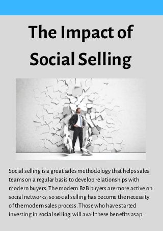 Social selling is a great sales methodology that helps sales
teams on a regular basis to develop relationships with
modern buyers. The modern B2B buyers are more active on
social networks, so social selling has become the necessity
of the modern sales process. Those who have started
investing in   will avail these benefits asap.
The Impact of
Social Selling
social selling
 