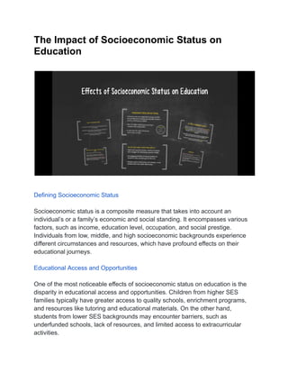 The Impact of Socioeconomic Status on
Education
Defining Socioeconomic Status
Socioeconomic status is a composite measure that takes into account an
individual’s or a family’s economic and social standing. It encompasses various
factors, such as income, education level, occupation, and social prestige.
Individuals from low, middle, and high socioeconomic backgrounds experience
different circumstances and resources, which have profound effects on their
educational journeys.
Educational Access and Opportunities
One of the most noticeable effects of socioeconomic status on education is the
disparity in educational access and opportunities. Children from higher SES
families typically have greater access to quality schools, enrichment programs,
and resources like tutoring and educational materials. On the other hand,
students from lower SES backgrounds may encounter barriers, such as
underfunded schools, lack of resources, and limited access to extracurricular
activities.
 