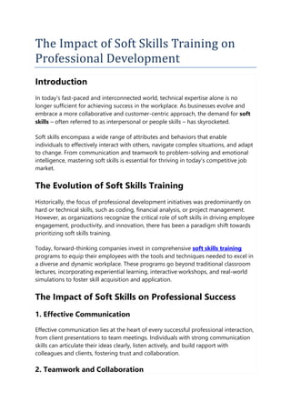 The Impact of Soft Skills Training on
Professional Development
Introduction
In today's fast-paced and interconnected world, technical expertise alone is no
longer sufficient for achieving success in the workplace. As businesses evolve and
embrace a more collaborative and customer-centric approach, the demand for soft
skills – often referred to as interpersonal or people skills – has skyrocketed.
Soft skills encompass a wide range of attributes and behaviors that enable
individuals to effectively interact with others, navigate complex situations, and adapt
to change. From communication and teamwork to problem-solving and emotional
intelligence, mastering soft skills is essential for thriving in today's competitive job
market.
The Evolution of Soft Skills Training
Historically, the focus of professional development initiatives was predominantly on
hard or technical skills, such as coding, financial analysis, or project management.
However, as organizations recognize the critical role of soft skills in driving employee
engagement, productivity, and innovation, there has been a paradigm shift towards
prioritizing soft skills training.
Today, forward-thinking companies invest in comprehensive soft skills training
programs to equip their employees with the tools and techniques needed to excel in
a diverse and dynamic workplace. These programs go beyond traditional classroom
lectures, incorporating experiential learning, interactive workshops, and real-world
simulations to foster skill acquisition and application.
The Impact of Soft Skills on Professional Success
1. Effective Communication
Effective communication lies at the heart of every successful professional interaction,
from client presentations to team meetings. Individuals with strong communication
skills can articulate their ideas clearly, listen actively, and build rapport with
colleagues and clients, fostering trust and collaboration.
2. Teamwork and Collaboration
 