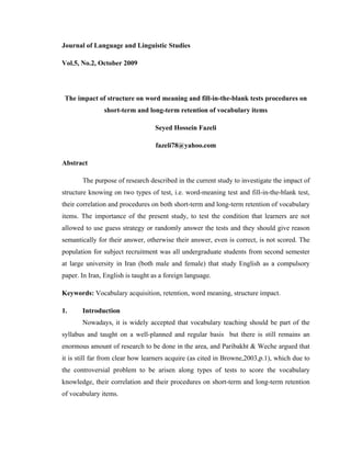Journal of Language and Linguistic Studies

Vol.5, No.2, October 2009




 The impact of structure on word meaning and fill-in-the-blank tests procedures on
               short-term and long-term retention of vocabulary items

                                   Seyed Hossein Fazeli

                                   fazeli78@yahoo.com

Abstract

       The purpose of research described in the current study to investigate the impact of
structure knowing on two types of test, i.e. word-meaning test and fill-in-the-blank test,
their correlation and procedures on both short-term and long-term retention of vocabulary
items. The importance of the present study, to test the condition that learners are not
allowed to use guess strategy or randomly answer the tests and they should give reason
semantically for their answer, otherwise their answer, even is correct, is not scored. The
population for subject recruitment was all undergraduate students from second semester
at large university in Iran (both male and female) that study English as a compulsory
paper. In Iran, English is taught as a foreign language.

Keywords: Vocabulary acquisition, retention, word meaning, structure impact.

1.     Introduction
       Nowadays, it is widely accepted that vocabulary teaching should be part of the
syllabus and taught on a well-planned and regular basis but there is still remains an
enormous amount of research to be done in the area, and Paribakht & Weche argued that
it is still far from clear how learners acquire (as cited in Browne,2003,p.1), which due to
the controversial problem to be arisen along types of tests to score the vocabulary
knowledge, their correlation and their procedures on short-term and long-term retention
of vocabulary items.
 