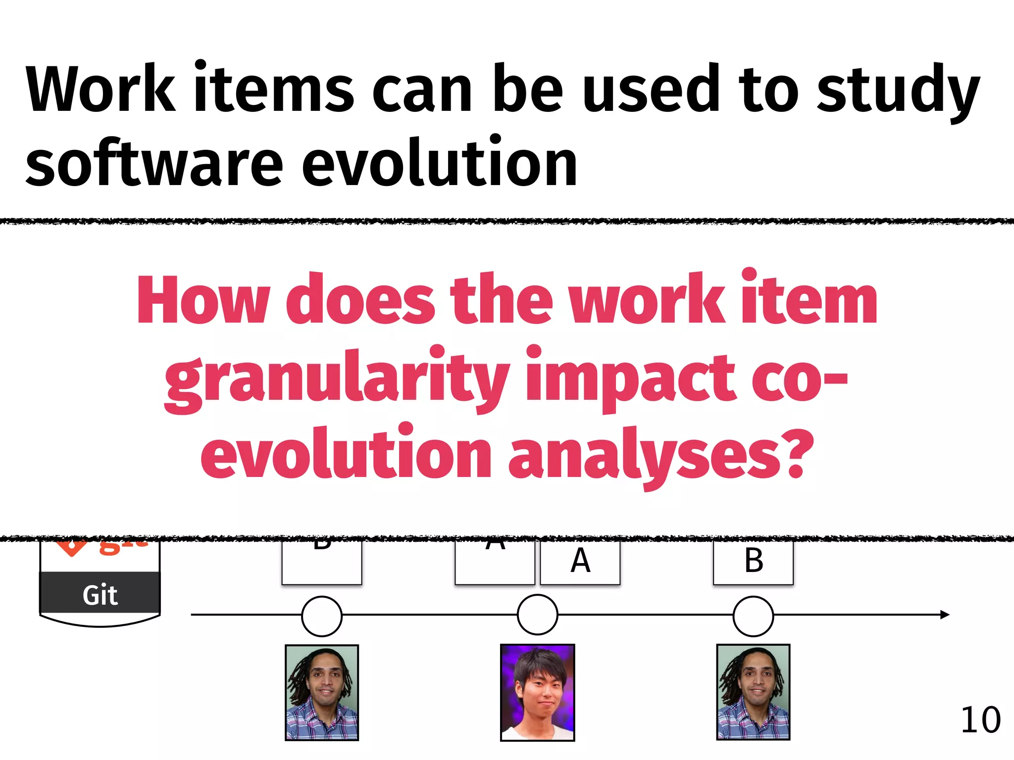 Git
Jira
#1000 #1100
Fix #1000
A
Test 
A
B
Test 
B
Fix #1100Fix #1100
How does the work item
granularity impact co-
evolution analyses?
Work items can be used to study
software evolution
10
 