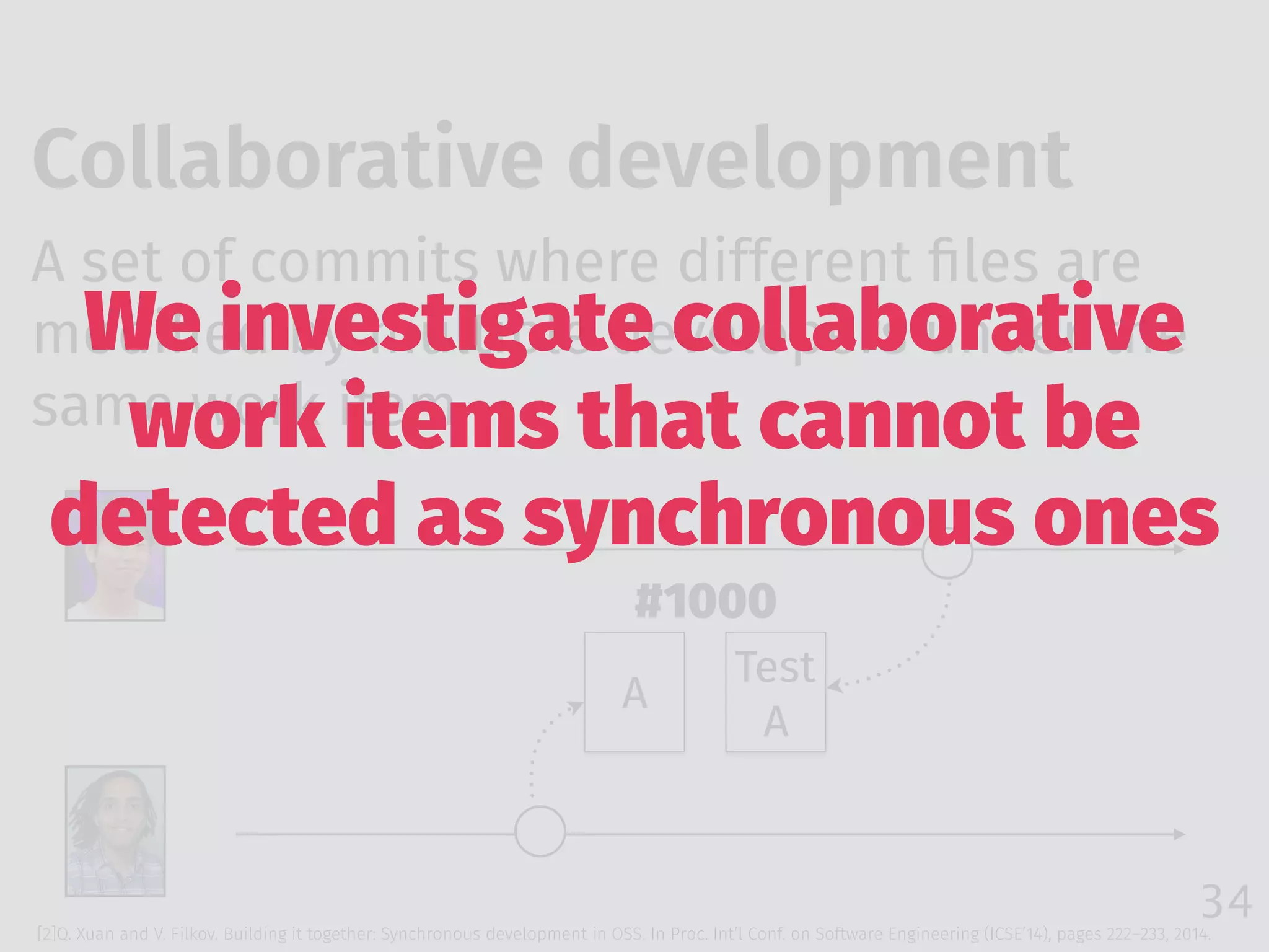 34
Collaborative development
[2]Q. Xuan and V. Filkov. Building it together: Synchronous development in OSS. In Proc. Int’l Conf. on Software Engineering (ICSE’14), pages 222–233, 2014.
A set of commits where different ﬁles are
modiﬁed by multiple developers under the
same work item
A
Test 
A
#1000
We investigate collaborative
work items that cannot be
detected as synchronous ones
 