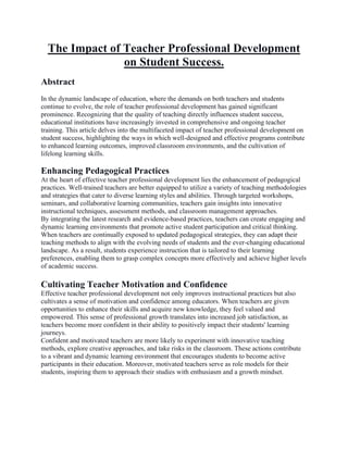 The Impact of Teacher Professional Development
on Student Success.
Abstract
In the dynamic landscape of education, where the demands on both teachers and students
continue to evolve, the role of teacher professional development has gained significant
prominence. Recognizing that the quality of teaching directly influences student success,
educational institutions have increasingly invested in comprehensive and ongoing teacher
training. This article delves into the multifaceted impact of teacher professional development on
student success, highlighting the ways in which well-designed and effective programs contribute
to enhanced learning outcomes, improved classroom environments, and the cultivation of
lifelong learning skills.
Enhancing Pedagogical Practices
At the heart of effective teacher professional development lies the enhancement of pedagogical
practices. Well-trained teachers are better equipped to utilize a variety of teaching methodologies
and strategies that cater to diverse learning styles and abilities. Through targeted workshops,
seminars, and collaborative learning communities, teachers gain insights into innovative
instructional techniques, assessment methods, and classroom management approaches.
By integrating the latest research and evidence-based practices, teachers can create engaging and
dynamic learning environments that promote active student participation and critical thinking.
When teachers are continually exposed to updated pedagogical strategies, they can adapt their
teaching methods to align with the evolving needs of students and the ever-changing educational
landscape. As a result, students experience instruction that is tailored to their learning
preferences, enabling them to grasp complex concepts more effectively and achieve higher levels
of academic success.
Cultivating Teacher Motivation and Confidence
Effective teacher professional development not only improves instructional practices but also
cultivates a sense of motivation and confidence among educators. When teachers are given
opportunities to enhance their skills and acquire new knowledge, they feel valued and
empowered. This sense of professional growth translates into increased job satisfaction, as
teachers become more confident in their ability to positively impact their students' learning
journeys.
Confident and motivated teachers are more likely to experiment with innovative teaching
methods, explore creative approaches, and take risks in the classroom. These actions contribute
to a vibrant and dynamic learning environment that encourages students to become active
participants in their education. Moreover, motivated teachers serve as role models for their
students, inspiring them to approach their studies with enthusiasm and a growth mindset.
 