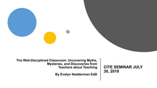 The Well-Disciplined Classroom: Uncovering Myths,
Mysteries, and Discoveries from
Teachers about Teaching
By Evelyn Nedderman EdD
CITE SEMINAR JULY
30, 2019
 