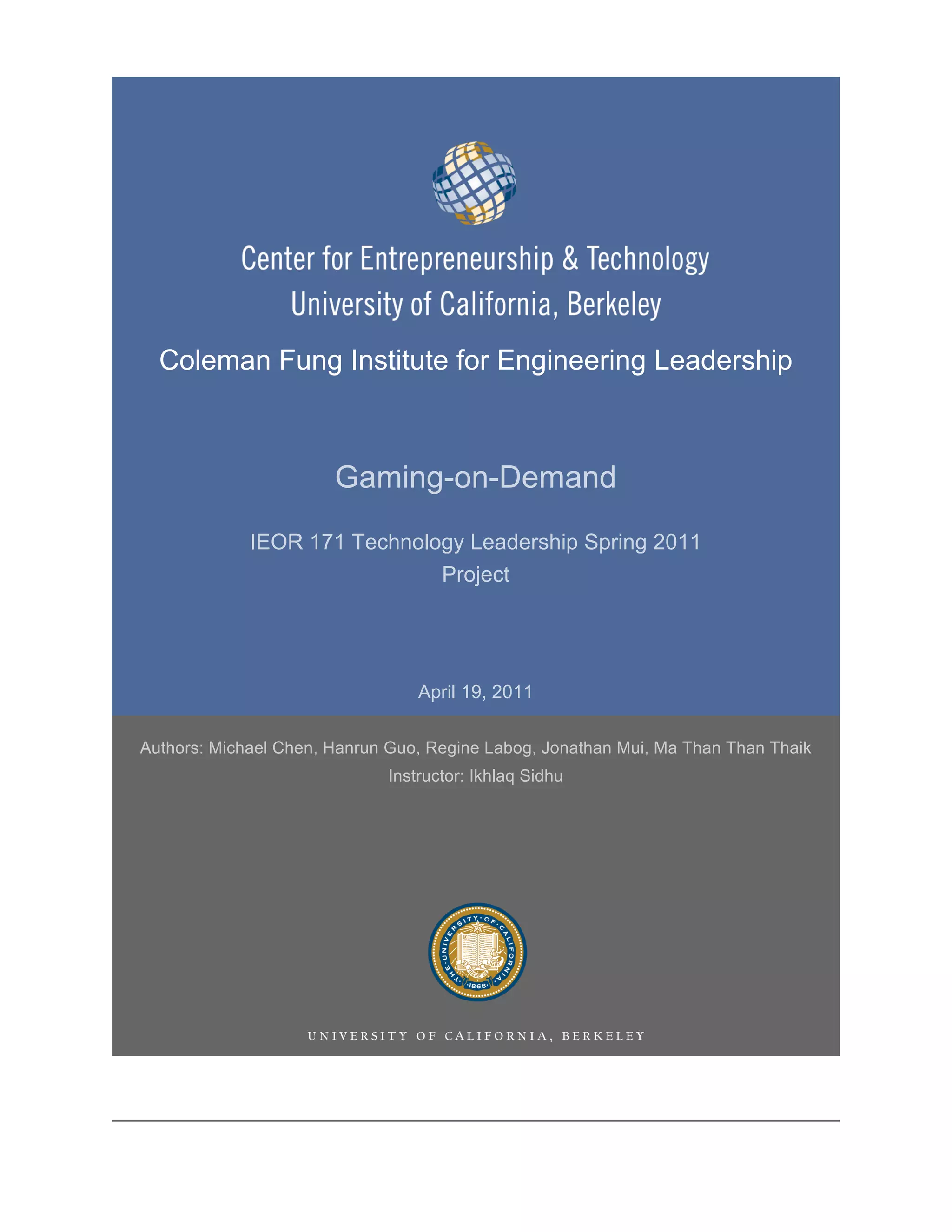 Coleman Fung Institute for Engineering Leadership



                       Gaming-on-Demand
             IEOR 171 Technology Leadership Spring 2011
                              Project




                                 April 19, 2011

Authors: Michael Chen, Hanrun Guo, Regine Labog, Jonathan Mui, Ma Than Than Thaik
                             Instructor: Ikhlaq Sidhu
 