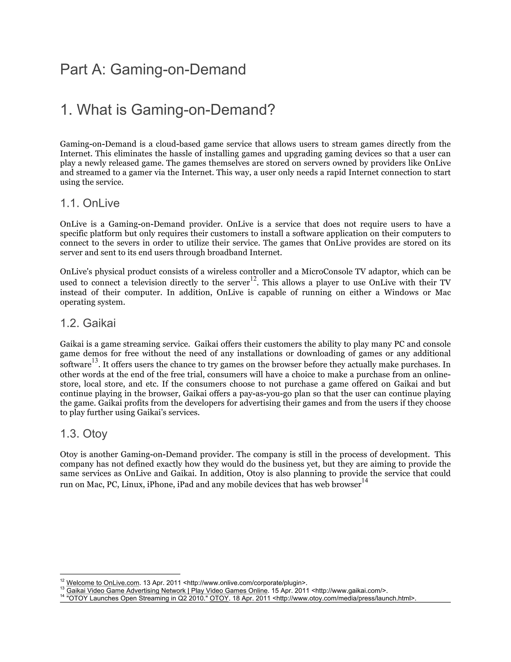 Part A: Gaming-on-Demand

1. What is Gaming-on-Demand?

Gaming-on-Demand is a cloud-based game service that allows users to stream games directly from the
Internet. This eliminates the hassle of installing games and upgrading gaming devices so that a user can
play a newly released game. The games themselves are stored on servers owned by providers like OnLive
and streamed to a gamer via the Internet. This way, a user only needs a rapid Internet connection to start
using the service.

1.1. OnLive
OnLive is a Gaming-on-Demand provider. OnLive is a service that does not require users to have a
specific platform but only requires their customers to install a software application on their computers to
connect to the severs in order to utilize their service. The games that OnLive provides are stored on its
server and sent to its end users through broadband Internet.

OnLive's physical product consists of a wireless controller and a MicroConsole TV adaptor, which can be
                                                   12
used to connect a television directly to the server . This allows a player to use OnLive with their TV
instead of their computer. In addition, OnLive is capable of running on either a Windows or Mac
operating system.

1.2. Gaikai
Gaikai is a game streaming service. Gaikai offers their customers the ability to play many PC and console
game demos for free without the need of any installations or downloading of games or any additional
         13
software . It offers users the chance to try games on the browser before they actually make purchases. In
other words at the end of the free trial, consumers will have a choice to make a purchase from an online-
store, local store, and etc. If the consumers choose to not purchase a game offered on Gaikai and but
continue playing in the browser, Gaikai offers a pay-as-you-go plan so that the user can continue playing
the game. Gaikai profits from the developers for advertising their games and from the users if they choose
to play further using Gaikai’s services.

1.3. Otoy
Otoy is another Gaming-on-Demand provider. The company is still in the process of development. This
company has not defined exactly how they would do the business yet, but they are aiming to provide the
same services as OnLive and Gaikai. In addition, Otoy is also planning to provide the service that could
                                                                                14
run on Mac, PC, Linux, iPhone, iPad and any mobile devices that has web browser




12
     Welcome to OnLive.com. 13 Apr. 2011 <http://www.onlive.com/corporate/plugin>.
13
     Gaikai Video Game Advertising Network | Play Video Games Online. 15 Apr. 2011 <http://www.gaikai.com/>.
14
     "OTOY Launches Open Streaming in Q2 2010." OTOY. 18 Apr. 2011 <http://www.otoy.com/media/press/launch.html>.
 