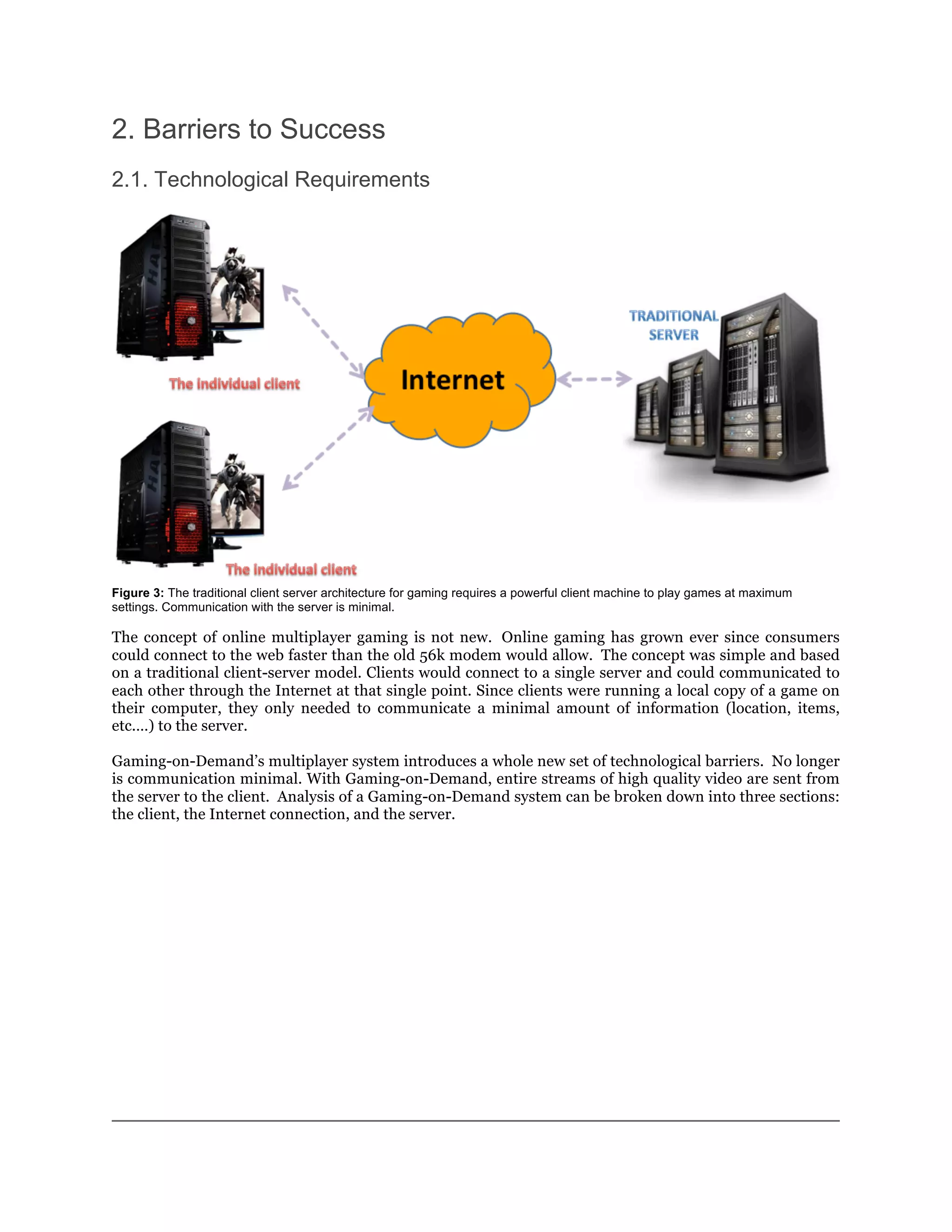 2. Barriers to Success
2.1. Technological Requirements




Figure 3: The traditional client server architecture for gaming requires a powerful client machine to play games at maximum
settings. Communication with the server is minimal.

The concept of online multiplayer gaming is not new. Online gaming has grown ever since consumers
could connect to the web faster than the old 56k modem would allow. The concept was simple and based
on a traditional client-server model. Clients would connect to a single server and could communicated to
each other through the Internet at that single point. Since clients were running a local copy of a game on
their computer, they only needed to communicate a minimal amount of information (location, items,
etc.…) to the server.

Gaming-on-Demand’s multiplayer system introduces a whole new set of technological barriers. No longer
is communication minimal. With Gaming-on-Demand, entire streams of high quality video are sent from
the server to the client. Analysis of a Gaming-on-Demand system can be broken down into three sections:
the client, the Internet connection, and the server.
 