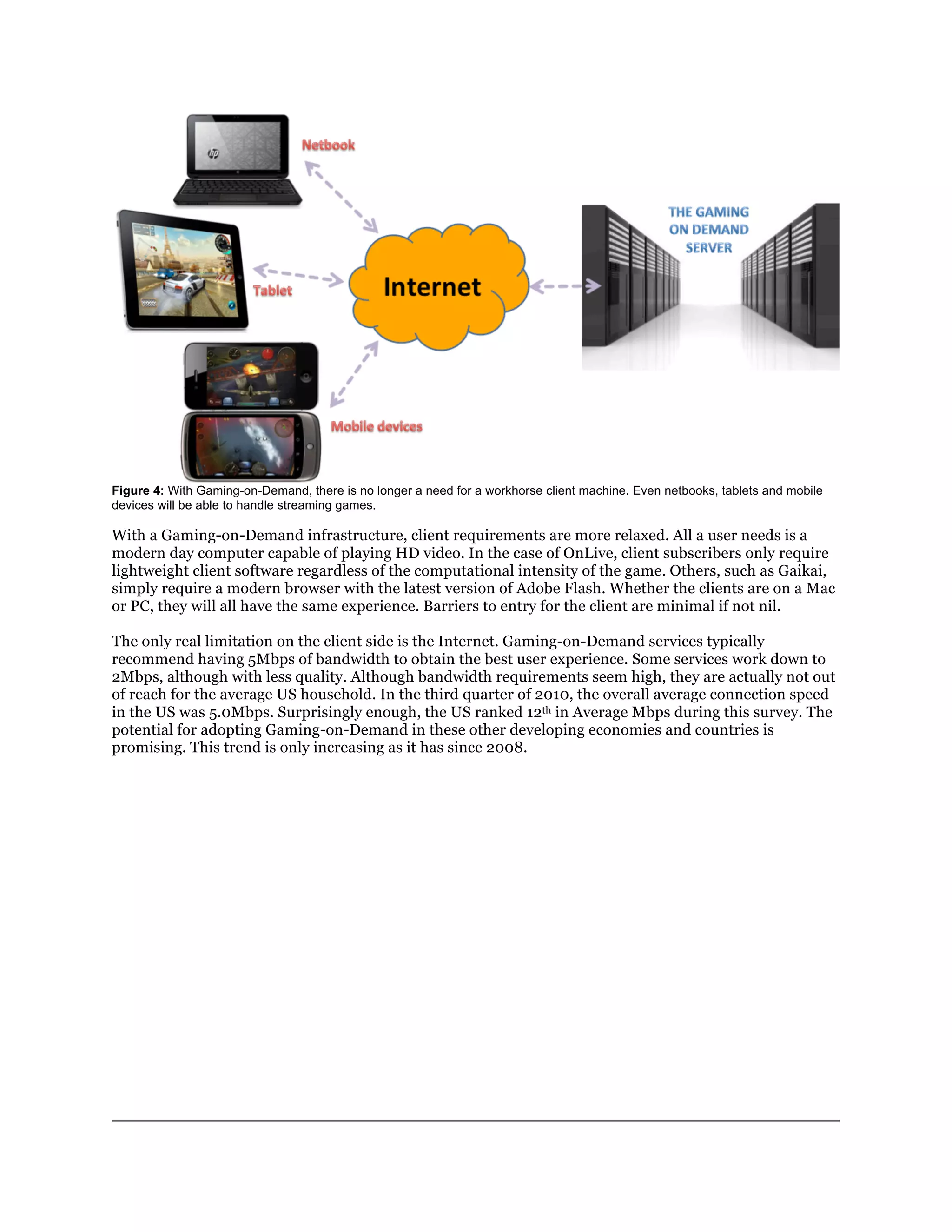 Figure 4: With Gaming-on-Demand, there is no longer a need for a workhorse client machine. Even netbooks, tablets and mobile
devices will be able to handle streaming games.

With a Gaming-on-Demand infrastructure, client requirements are more relaxed. All a user needs is a
modern day computer capable of playing HD video. In the case of OnLive, client subscribers only require
lightweight client software regardless of the computational intensity of the game. Others, such as Gaikai,
simply require a modern browser with the latest version of Adobe Flash. Whether the clients are on a Mac
or PC, they will all have the same experience. Barriers to entry for the client are minimal if not nil.

The only real limitation on the client side is the Internet. Gaming-on-Demand services typically
recommend having 5Mbps of bandwidth to obtain the best user experience. Some services work down to
2Mbps, although with less quality. Although bandwidth requirements seem high, they are actually not out
of reach for the average US household. In the third quarter of 2010, the overall average connection speed
in the US was 5.0Mbps. Surprisingly enough, the US ranked 12th in Average Mbps during this survey. The
potential for adopting Gaming-on-Demand in these other developing economies and countries is
promising. This trend is only increasing as it has since 2008.
 