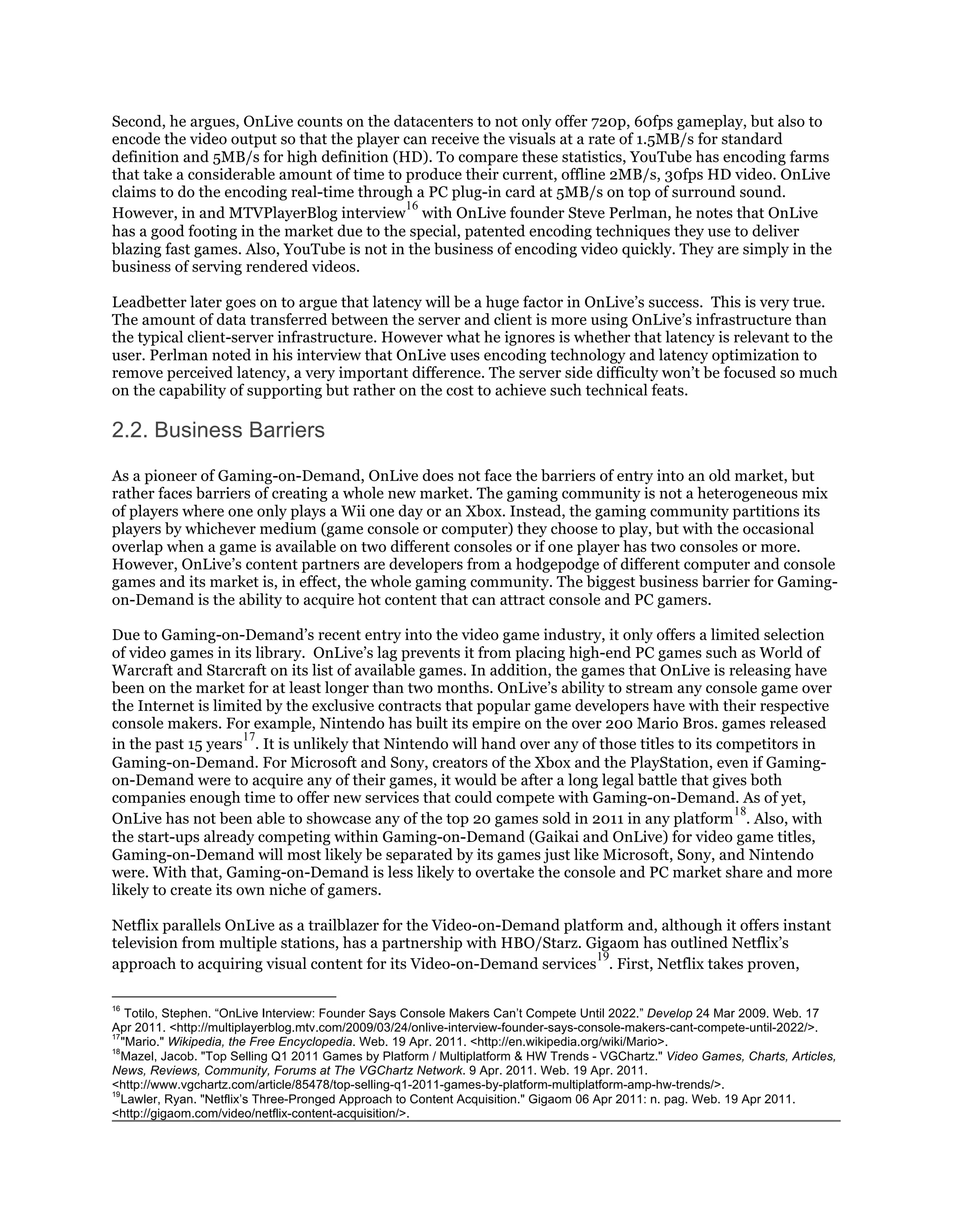 Second, he argues, OnLive counts on the datacenters to not only offer 720p, 60fps gameplay, but also to
encode the video output so that the player can receive the visuals at a rate of 1.5MB/s for standard
definition and 5MB/s for high definition (HD). To compare these statistics, YouTube has encoding farms
that take a considerable amount of time to produce their current, offline 2MB/s, 30fps HD video. OnLive
claims to do the encoding real-time through a PC plug-in card at 5MB/s on top of surround sound.
                                           16
However, in and MTVPlayerBlog interview with OnLive founder Steve Perlman, he notes that OnLive
has a good footing in the market due to the special, patented encoding techniques they use to deliver
blazing fast games. Also, YouTube is not in the business of encoding video quickly. They are simply in the
business of serving rendered videos.

Leadbetter later goes on to argue that latency will be a huge factor in OnLive’s success. This is very true.
The amount of data transferred between the server and client is more using OnLive’s infrastructure than
the typical client-server infrastructure. However what he ignores is whether that latency is relevant to the
user. Perlman noted in his interview that OnLive uses encoding technology and latency optimization to
remove perceived latency, a very important difference. The server side difficulty won’t be focused so much
on the capability of supporting but rather on the cost to achieve such technical feats.

2.2. Business Barriers

As a pioneer of Gaming-on-Demand, OnLive does not face the barriers of entry into an old market, but
rather faces barriers of creating a whole new market. The gaming community is not a heterogeneous mix
of players where one only plays a Wii one day or an Xbox. Instead, the gaming community partitions its
players by whichever medium (game console or computer) they choose to play, but with the occasional
overlap when a game is available on two different consoles or if one player has two consoles or more.
However, OnLive’s content partners are developers from a hodgepodge of different computer and console
games and its market is, in effect, the whole gaming community. The biggest business barrier for Gaming-
on-Demand is the ability to acquire hot content that can attract console and PC gamers.

Due to Gaming-on-Demand’s recent entry into the video game industry, it only offers a limited selection
of video games in its library. OnLive’s lag prevents it from placing high-end PC games such as World of
Warcraft and Starcraft on its list of available games. In addition, the games that OnLive is releasing have
been on the market for at least longer than two months. OnLive’s ability to stream any console game over
the Internet is limited by the exclusive contracts that popular game developers have with their respective
console makers. For example, Nintendo has built its empire on the over 200 Mario Bros. games released
                      17
in the past 15 years . It is unlikely that Nintendo will hand over any of those titles to its competitors in
Gaming-on-Demand. For Microsoft and Sony, creators of the Xbox and the PlayStation, even if Gaming-
on-Demand were to acquire any of their games, it would be after a long legal battle that gives both
companies enough time to offer new services that could compete with Gaming-on-Demand. As of yet,
                                                                                                18
OnLive has not been able to showcase any of the top 20 games sold in 2011 in any platform . Also, with
the start-ups already competing within Gaming-on-Demand (Gaikai and OnLive) for video game titles,
Gaming-on-Demand will most likely be separated by its games just like Microsoft, Sony, and Nintendo
were. With that, Gaming-on-Demand is less likely to overtake the console and PC market share and more
likely to create its own niche of gamers.

Netflix parallels OnLive as a trailblazer for the Video-on-Demand platform and, although it offers instant
television from multiple stations, has a partnership with HBO/Starz. Gigaom has outlined Netflix’s
                                                                       19
approach to acquiring visual content for its Video-on-Demand services . First, Netflix takes proven,

16
    Totilo, Stephen. “OnLive Interview: Founder Says Console Makers Can’t Compete Until 2022.” Develop 24 Mar 2009. Web. 17
Apr 2011. <http://multiplayerblog.mtv.com/2009/03/24/onlive-interview-founder-says-console-makers-cant-compete-until-2022/>.
17
   "Mario." Wikipedia, the Free Encyclopedia. Web. 19 Apr. 2011. <http://en.wikipedia.org/wiki/Mario>.
18
   Mazel, Jacob. "Top Selling Q1 2011 Games by Platform / Multiplatform & HW Trends - VGChartz." Video Games, Charts, Articles,
News, Reviews, Community, Forums at The VGChartz Network. 9 Apr. 2011. Web. 19 Apr. 2011.
<http://www.vgchartz.com/article/85478/top-selling-q1-2011-games-by-platform-multiplatform-amp-hw-trends/>.
19
   Lawler, Ryan. "Netflix’s Three-Pronged Approach to Content Acquisition." Gigaom 06 Apr 2011: n. pag. Web. 19 Apr 2011.
<http://gigaom.com/video/netflix-content-acquisition/>.
 