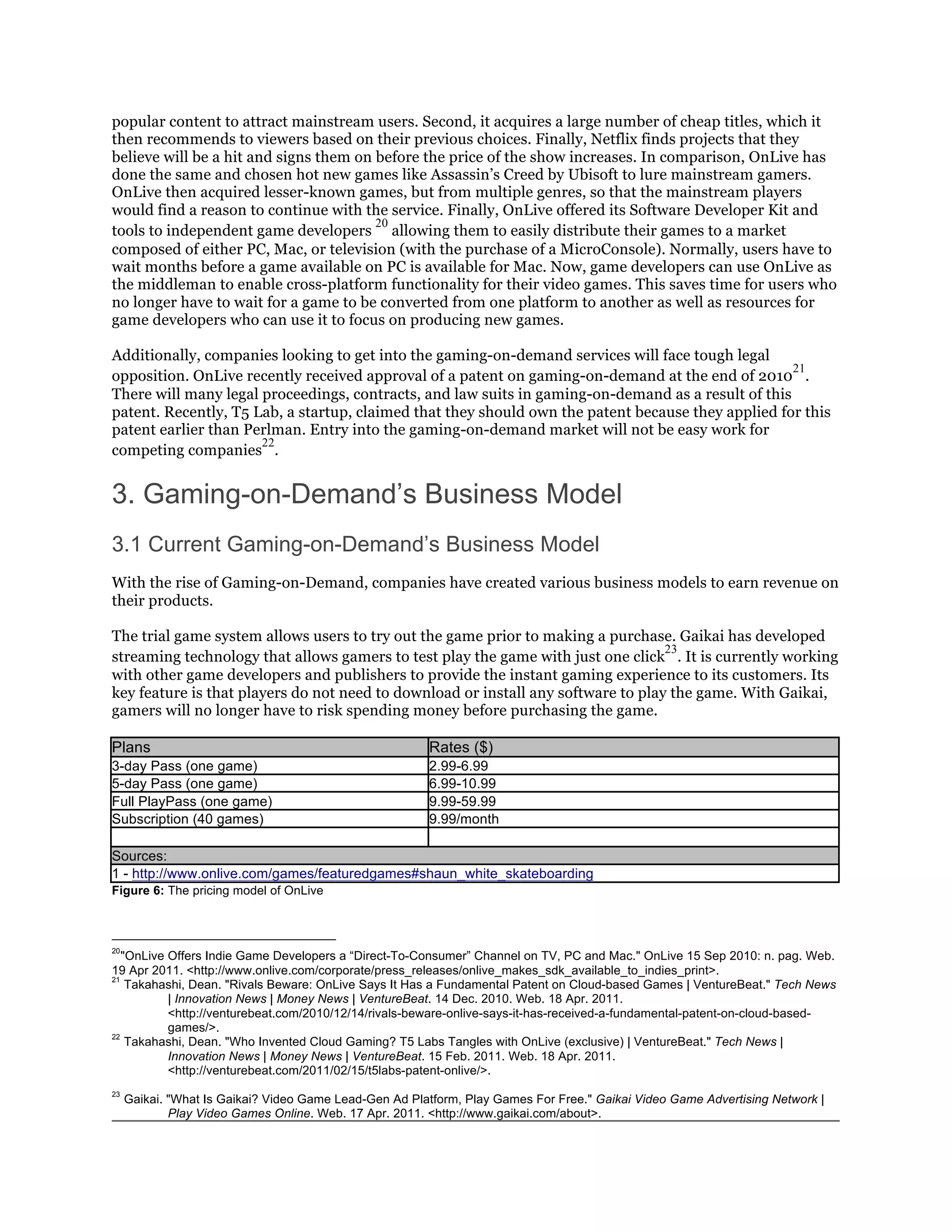popular content to attract mainstream users. Second, it acquires a large number of cheap titles, which it
then recommends to viewers based on their previous choices. Finally, Netflix finds projects that they
believe will be a hit and signs them on before the price of the show increases. In comparison, OnLive has
done the same and chosen hot new games like Assassin’s Creed by Ubisoft to lure mainstream gamers.
OnLive then acquired lesser-known games, but from multiple genres, so that the mainstream players
would find a reason to continue with the service. Finally, OnLive offered its Software Developer Kit and
                                        20
tools to independent game developers allowing them to easily distribute their games to a market
composed of either PC, Mac, or television (with the purchase of a MicroConsole). Normally, users have to
wait months before a game available on PC is available for Mac. Now, game developers can use OnLive as
the middleman to enable cross-platform functionality for their video games. This saves time for users who
no longer have to wait for a game to be converted from one platform to another as well as resources for
game developers who can use it to focus on producing new games.

Additionally, companies looking to get into the gaming-on-demand services will face tough legal
                                                                                                    21
opposition. OnLive recently received approval of a patent on gaming-on-demand at the end of 2010 .
There will many legal proceedings, contracts, and law suits in gaming-on-demand as a result of this
patent. Recently, T5 Lab, a startup, claimed that they should own the patent because they applied for this
patent earlier than Perlman. Entry into the gaming-on-demand market will not be easy work for
                      22
competing companies .


3. Gaming-on-Demand’s Business Model
3.1 Current Gaming-on-Demand’s Business Model
With the rise of Gaming-on-Demand, companies have created various business models to earn revenue on
their products.

The trial game system allows users to try out the game prior to making a purchase. Gaikai has developed
                                                                                   23
streaming technology that allows gamers to test play the game with just one click . It is currently working
with other game developers and publishers to provide the instant gaming experience to its customers. Its
key feature is that players do not need to download or install any software to play the game. With Gaikai,
gamers will no longer have to risk spending money before purchasing the game.

Plans                                                   Rates ($)
3-day Pass (one game)                                   2.99-6.99
5-day Pass (one game)                                   6.99-10.99
Full PlayPass (one game)                                9.99-59.99
Subscription (40 games)                                 9.99/month

Sources:
1 - http://www.onlive.com/games/featuredgames#shaun_white_skateboarding
Figure 6: The pricing model of OnLive



20
   "OnLive Offers Indie Game Developers a “Direct-To-Consumer” Channel on TV, PC and Mac." OnLive 15 Sep 2010: n. pag. Web.
19 Apr 2011. <http://www.onlive.com/corporate/press_releases/onlive_makes_sdk_available_to_indies_print>.
21
    Takahashi, Dean. "Rivals Beware: OnLive Says It Has a Fundamental Patent on Cloud-based Games | VentureBeat." Tech News
           | Innovation News | Money News | VentureBeat. 14 Dec. 2010. Web. 18 Apr. 2011.
           <http://venturebeat.com/2010/12/14/rivals-beware-onlive-says-it-has-received-a-fundamental-patent-on-cloud-based-
           games/>.
22
    Takahashi, Dean. "Who Invented Cloud Gaming? T5 Labs Tangles with OnLive (exclusive) | VentureBeat." Tech News |
           Innovation News | Money News | VentureBeat. 15 Feb. 2011. Web. 18 Apr. 2011.
           <http://venturebeat.com/2011/02/15/t5labs-patent-onlive/>.
23
     Gaikai. "What Is Gaikai? Video Game Lead-Gen Ad Platform, Play Games For Free." Gaikai Video Game Advertising Network |
             Play Video Games Online. Web. 17 Apr. 2011. <http://www.gaikai.com/about>.
 