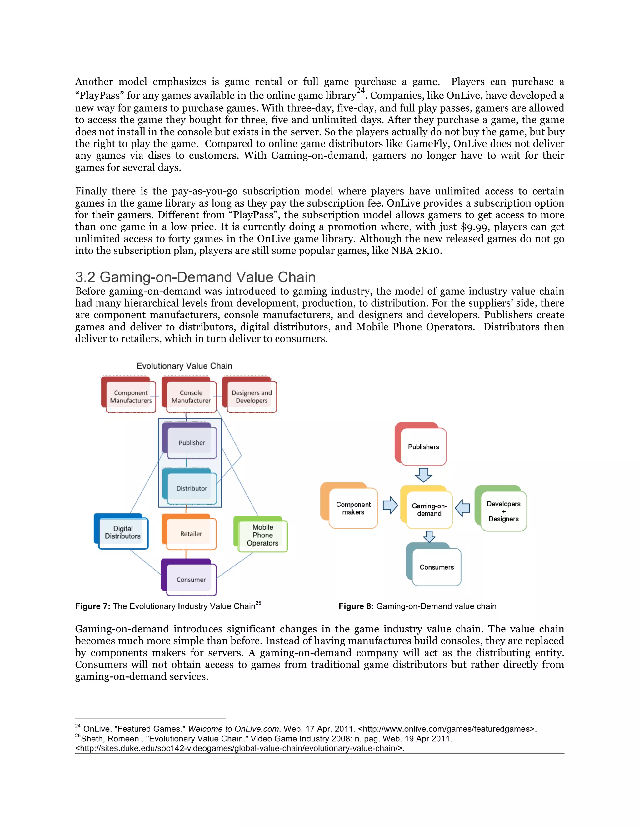 Another model emphasizes is game rental or full game purchase a game. Players can purchase a
                                                                 24
“PlayPass” for any games available in the online game library . Companies, like OnLive, have developed a
new way for gamers to purchase games. With three-day, five-day, and full play passes, gamers are allowed
to access the game they bought for three, five and unlimited days. After they purchase a game, the game
does not install in the console but exists in the server. So the players actually do not buy the game, but buy
the right to play the game. Compared to online game distributors like GameFly, OnLive does not deliver
any games via discs to customers. With Gaming-on-demand, gamers no longer have to wait for their
games for several days.

Finally there is the pay-as-you-go subscription model where players have unlimited access to certain
games in the game library as long as they pay the subscription fee. OnLive provides a subscription option
for their gamers. Different from “PlayPass”, the subscription model allows gamers to get access to more
than one game in a low price. It is currently doing a promotion where, with just $9.99, players can get
unlimited access to forty games in the OnLive game library. Although the new released games do not go
into the subscription plan, players are still some popular games, like NBA 2K10.

3.2 Gaming-on-Demand Value Chain
Before gaming-on-demand was introduced to gaming industry, the model of game industry value chain
had many hierarchical levels from development, production, to distribution. For the suppliers’ side, there
are component manufacturers, console manufacturers, and designers and developers. Publishers create
games and deliver to distributors, digital distributors, and Mobile Phone Operators. Distributors then
deliver to retailers, which in turn deliver to consumers.




                                                  25
Figure 7: The Evolutionary Industry Value Chain                  Figure 8: Gaming-on-Demand value chain

Gaming-on-demand introduces significant changes in the game industry value chain. The value chain
becomes much more simple than before. Instead of having manufactures build consoles, they are replaced
by components makers for servers. A gaming-on-demand company will act as the distributing entity.
Consumers will not obtain access to games from traditional game distributors but rather directly from
gaming-on-demand services.



24
  OnLive. "Featured Games." Welcome to OnLive.com. Web. 17 Apr. 2011. <http://www.onlive.com/games/featuredgames>.
25
 Sheth, Romeen . "Evolutionary Value Chain." Video Game Industry 2008: n. pag. Web. 19 Apr 2011.
<http://sites.duke.edu/soc142-videogames/global-value-chain/evolutionary-value-chain/>.
 