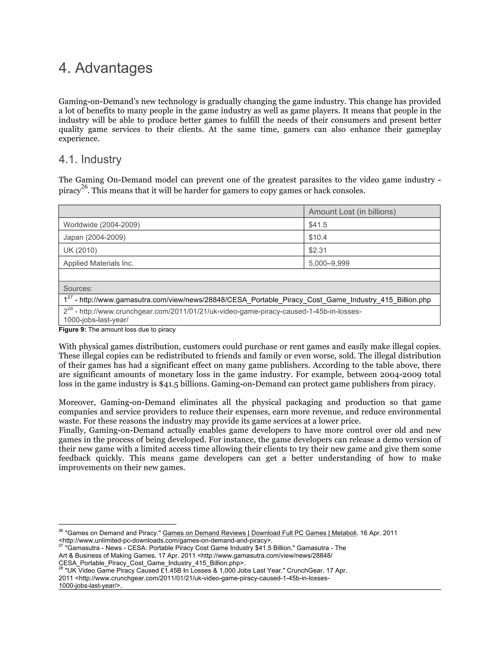 4. Advantages

Gaming-on-Demand’s new technology is gradually changing the game industry. This change has provided
a lot of benefits to many people in the game industry as well as game players. It means that people in the
industry will be able to produce better games to fulfill the needs of their consumers and present better
quality game services to their clients. At the same time, gamers can also enhance their gameplay
experience.

4.1. Industry
The Gaming On-Demand model can prevent one of the greatest parasites to the video game industry -
      26
piracy . This means that it will be harder for gamers to copy games or hack consoles.

                                                                              Amount Lost (in billions)
     Worldwide (2004-2009)                                                    $41.5
     Japan (2004-2009)                                                        $10.4
     UK (2010)                                                                $2.31
     Applied Materials Inc.                                                   5,000–9,999


     Sources:
         27
     1        - http://www.gamasutra.com/view/news/28848/CESA_Portable_Piracy_Cost_Game_Industry_415_Billion.php
         28
     2 - http://www.crunchgear.com/2011/01/21/uk-video-game-piracy-caused-1-45b-in-losses-
     1000-jobs-last-year/
Figure 9: The amount loss due to piracy

With physical games distribution, customers could purchase or rent games and easily make illegal copies.
These illegal copies can be redistributed to friends and family or even worse, sold. The illegal distribution
of their games has had a significant effect on many game publishers. According to the table above, there
are significant amounts of monetary loss in the game industry. For example, between 2004-2009 total
loss in the game industry is $41.5 billions. Gaming-on-Demand can protect game publishers from piracy.

Moreover, Gaming-on-Demand eliminates all the physical packaging and production so that game
companies and service providers to reduce their expenses, earn more revenue, and reduce environmental
waste. For these reasons the industry may provide its game services at a lower price.
Finally, Gaming-on-Demand actually enables game developers to have more control over old and new
games in the process of being developed. For instance, the game developers can release a demo version of
their new game with a limited access time allowing their clients to try their new game and give them some
feedback quickly. This means game developers can get a better understanding of how to make
improvements on their new games.




26
   "Games on Demand and Piracy." Games on Demand Reviews | Download Full PC Games | Metaboli. 16 Apr. 2011
<http://www.unlimited-pc-downloads.com/games-on-demand-and-piracy>.
27
   "Gamasutra - News - CESA: Portable Piracy Cost Game Industry $41.5 Billion." Gamasutra - The
Art & Business of Making Games. 17 Apr. 2011 <http://www.gamasutra.com/view/news/28848/
CESA_Portable_Piracy_Cost_Game_Industry_415_Billion.php>.
28
   "UK Video Game Piracy Caused £1.45B In Losses & 1,000 Jobs Last Year." CrunchGear. 17 Apr.
2011 <http://www.crunchgear.com/2011/01/21/uk-video-game-piracy-caused-1-45b-in-losses-
1000-jobs-last-year/>.
 