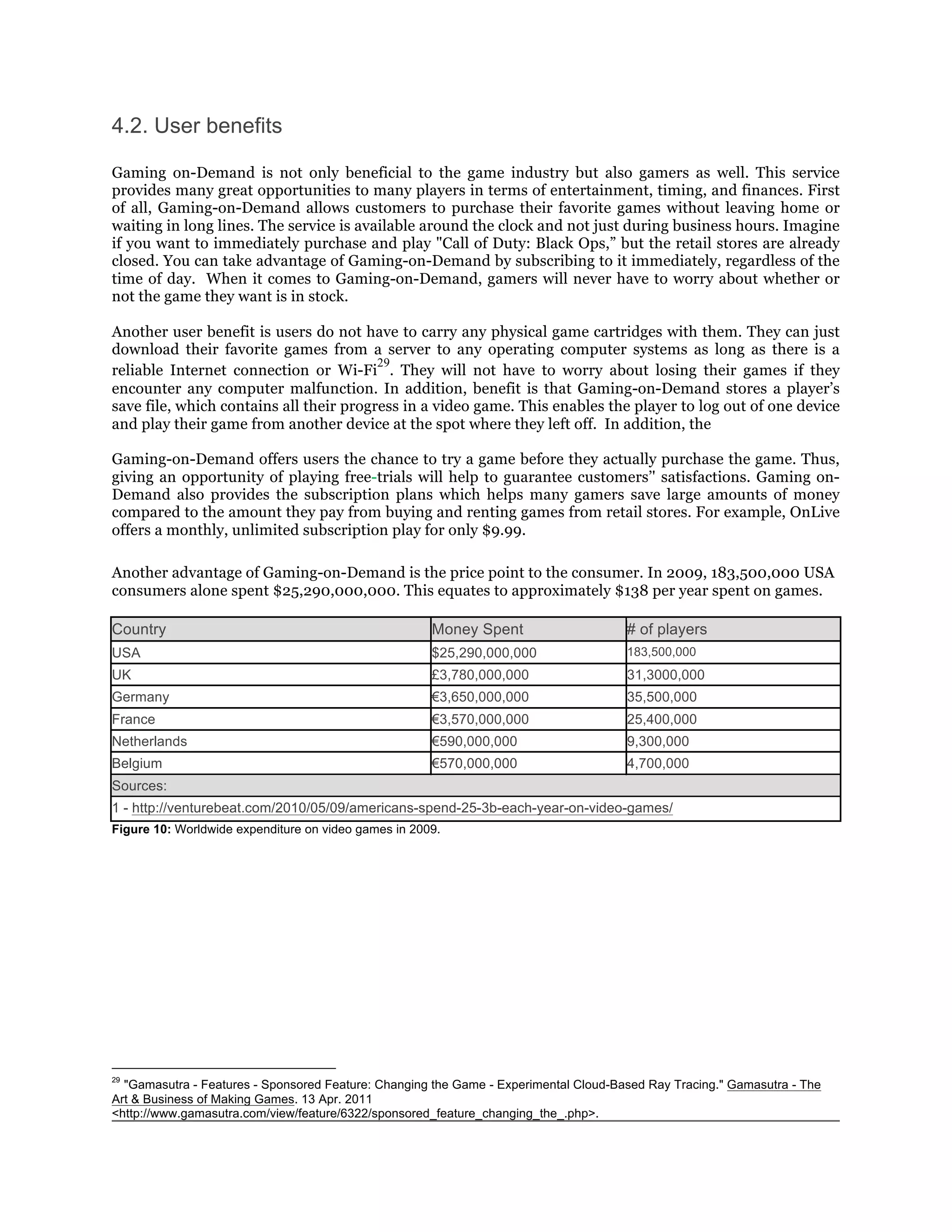 4.2. User benefits

Gaming on-Demand is not only beneficial to the game industry but also gamers as well. This service
provides many great opportunities to many players in terms of entertainment, timing, and finances. First
of all, Gaming-on-Demand allows customers to purchase their favorite games without leaving home or
waiting in long lines. The service is available around the clock and not just during business hours. Imagine
if you want to immediately purchase and play "Call of Duty: Black Ops,” but the retail stores are already
closed. You can take advantage of Gaming-on-Demand by subscribing to it immediately, regardless of the
time of day. When it comes to Gaming-on-Demand, gamers will never have to worry about whether or
not the game they want is in stock.

Another user benefit is users do not have to carry any physical game cartridges with them. They can just
download their favorite games from a server to any operating computer systems as long as there is a
                                         29
reliable Internet connection or Wi-Fi . They will not have to worry about losing their games if they
encounter any computer malfunction. In addition, benefit is that Gaming-on-Demand stores a player’s
save file, which contains all their progress in a video game. This enables the player to log out of one device
and play their game from another device at the spot where they left off. In addition, the

Gaming-on-Demand offers users the chance to try a game before they actually purchase the game. Thus,
giving an opportunity of playing free-trials will help to guarantee customers’' satisfactions. Gaming on-
Demand also provides the subscription plans which helps many gamers save large amounts of money
compared to the amount they pay from buying and renting games from retail stores. For example, OnLive
offers a monthly, unlimited subscription play for only $9.99.

Another advantage of Gaming-on-Demand is the price point to the consumer. In 2009, 183,500,000 USA
consumers alone spent $25,290,000,000. This equates to approximately $138 per year spent on games.

Country                                               Money Spent                     # of players
USA                                                   $25,290,000,000                 183,500,000
UK                                                    £3,780,000,000                  31,3000,000
Germany                                               €3,650,000,000                  35,500,000
France                                                €3,570,000,000                  25,400,000
Netherlands                                           €590,000,000                    9,300,000
Belgium                                               €570,000,000                    4,700,000
Sources:
1 - http://venturebeat.com/2010/05/09/americans-spend-25-3b-each-year-on-video-games/
Figure 10: Worldwide expenditure on video games in 2009.




29
  "Gamasutra - Features - Sponsored Feature: Changing the Game - Experimental Cloud-Based Ray Tracing." Gamasutra - The
Art & Business of Making Games. 13 Apr. 2011
<http://www.gamasutra.com/view/feature/6322/sponsored_feature_changing_the_.php>.
 