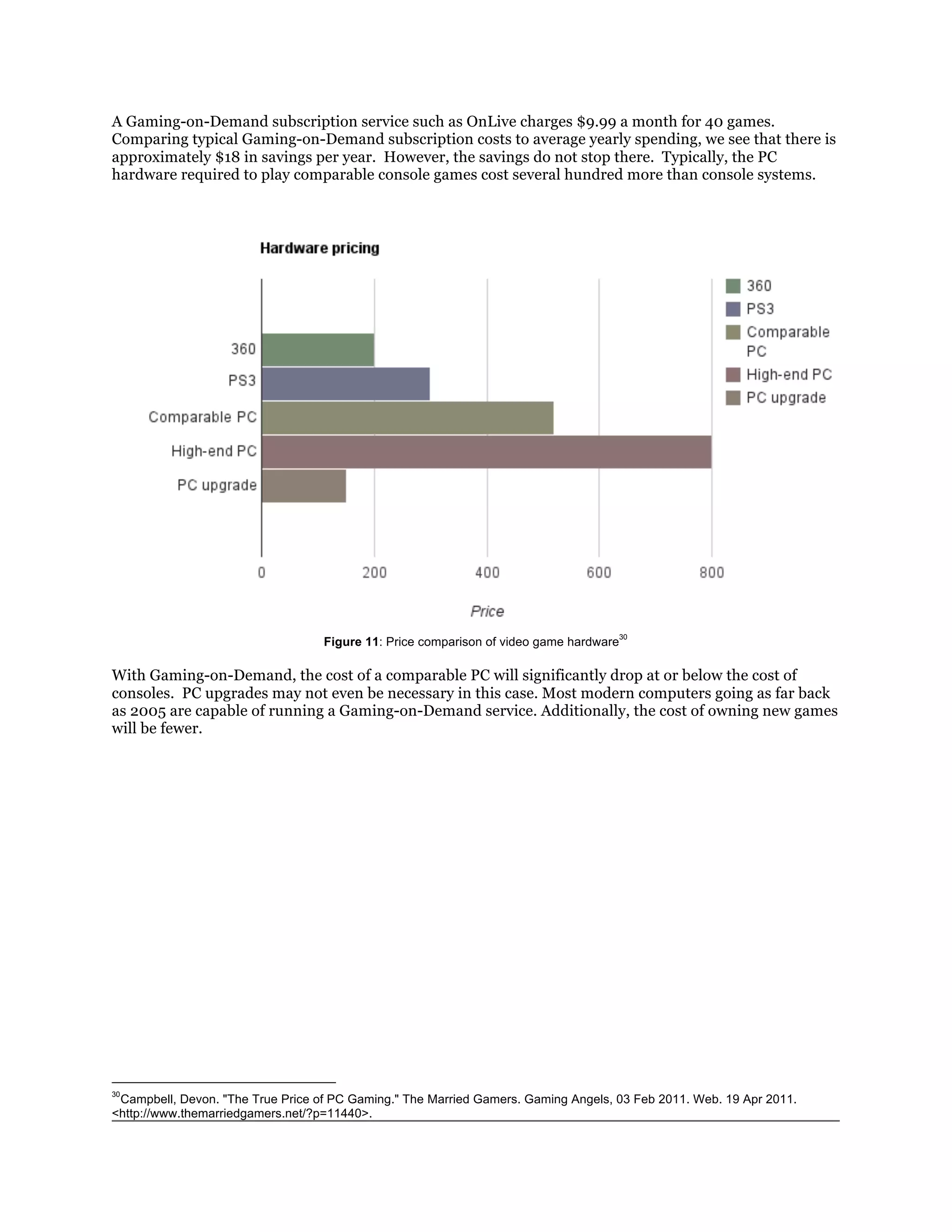 A Gaming-on-Demand subscription service such as OnLive charges $9.99 a month for 40 games.
Comparing typical Gaming-on-Demand subscription costs to average yearly spending, we see that there is
approximately $18 in savings per year. However, the savings do not stop there. Typically, the PC
hardware required to play comparable console games cost several hundred more than console systems.




                                                                                        30
                                   Figure 11: Price comparison of video game hardware

With Gaming-on-Demand, the cost of a comparable PC will significantly drop at or below the cost of
consoles. PC upgrades may not even be necessary in this case. Most modern computers going as far back
as 2005 are capable of running a Gaming-on-Demand service. Additionally, the cost of owning new games
will be fewer.




30
 Campbell, Devon. "The True Price of PC Gaming." The Married Gamers. Gaming Angels, 03 Feb 2011. Web. 19 Apr 2011.
<http://www.themarriedgamers.net/?p=11440>.
 